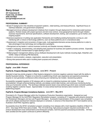 RESUME
Barry Griest
361 Catamaran St
Foster City, CA 94404
(650) 533-9622
barrygriest@comcast.net
PROFESSIONAL SUMMARY
• Broad IT background in the industries of payment systems , retail banking, and treasury/finance. Significant focus on
risk/fraud detection, and government compliance.
• Managed and drove software development initiatives from inception through deployment for enterprise-scale business
systems. Worked closely with project sponsors and led cross-vertical, cross-geographical teams through initiation,
business requirements, technical specifications, software development, testing, user acceptance, go-to-market, and
ongoing support.
• Extensive experience in building new application frameworks and modifying existing frameworks running on, and
interfacing with a mixture of technology platforms, even as these platforms are in a transitional state.
• Experienced in migration and conversion of large scale, multi-application/domains across diverse platforms in order to
take advantage of new technology and configuration paradigms.
• Recognized as key leader in various business continuity and disaster recovery initiatives.
• Leader in analyzing, recommending, and adopting best practices for business and systems process controls. Especially
active in PayPal’s transformation to Agile starting in 2013.
• Skilled program management utilizing various Software Development Life Cycle methods including Agile, Waterfall, and
OOAD. Adept at following PMI Standards.
• Excels in communication, analysis, organization, execution and presentation.
• Strong inter-personal skills used in building team purpose and cohesion.
PROFESSIONAL EXPERIENCE
PayPal June 2008 - Present
PayPal Sr. Program Manager Risk Systems June 2013 – Present
Selected to lead top priority program in Risk Systems designed to minimize negative customer impact with the ability to
identify fraudulent activity. Program is to drive the re-platforming of both user experience and payments processing
engines to next generation architecture while enhancing and maintaining risk models / decisioning systems
Successfully navigated migration of 30 releases with no impact to underlying business risk models. This was
accomplished through enhanced testing methods, pre-release control data routines, and continuous monitoring during
ramp up of production activity. This technique detected several dozen cross-vertical bugs which were corrected upstream
avoiding negative customer impact. Approximately 12 cross-vertical technical domains were involved in this re-
platforming program.
PayPal Sr. Program Manager Compliance Systems June 2011 – May 2013
Promoted to Sr. Program Manager within the Compliance Production Operations organization. Assigned as Lead
Program Manager for the AUSTRAC Regulatory Remediation program, consisting of 11 separate work-streams shared by
five Workstream Managers and two sub-Program Managers. Successful implementation of this program was completed
with all 25 software development releases deployed on schedule, in advance of the December 2011 hard deadline set by
Australia’s AUSTRAC regulatory agency.
Successfully drove the OFAC remediation program consisting of six releases with a hard regulatory deadline of March 31,
2013. Very large OFAC fines were at stake. This 18 month-long, high-pressure program required coordination of 16
product development cross-vertical teams and introduced complex, real-time payment processing functionality. All fines
were avoided and the system continues to perform efficiently.
1
 