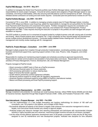 PayPal PMO Manager Oct 2010 – May 2011
In addition to managing the Global Core Payments portfolio (see Portfolio Manager below), added people-management
responsibilities for seven project managers. Ensured all active projects were assigned a Project Manager based on size,
complexity, and timing of deliverables, while also ensuring work-life balance could be maintained by all staff. Hired and
released several contractors as funding and work levels required. Conducted year-end performance reviews for all FTE’s.
PayPal Portfolio Manager July 2009 – Oct 2010
Converted to FTE in June 2009. In addition to managing complex projects (see Sr Project Manager below), including
Project CAPE (Brazil and Mexico Local Acquiring), added the responsibility to manage the annual portfolio for the Global
Core Payments (GCP) Business Unit comprised of 50 projects. Portfolio management requires the coordination and
communication of gaining commitments for budget, resources, and schedule from Product Development, Product
Management and PMO. It also requires ensuring the execution of projects in the portfolio are well-managed with proper
escalation as required.
The GCP portfolio is complex as it is comprised of projects funded by multiple business units with varying sets of priorities
and funding. Most of these projects were considered Tier 1 (high complexity) as they required design and development
across multiple product development domains. Conducted weekly detailed review meetings with 1st and 2nd line
management and monthly review meetings with Sr. management.
PayPal Sr. Project Manager – Consultant June 2008 – June 2009
Managed multiple projects from inception through production implementation, coordinating activities across multiple
business and technical support lines, spanning support centers in San Jose, Phoenix, India, Singapore, and United
Kingdom.
Responsible for creating and maintaining project budgets and schedules according to approved requirements.
Responsible for central communications and escalation of all project status and issues. Responsible for coordinating
activities of Product Management, Finance, Development, QA, and Release Management.
Projects managed at PayPal include:
• Direct connection to BNPP bank in Paris as a PayPal processor.
• CB Card as a financial option for France customers.
• ACH processing optimization to reduce clearing days.
• Bank of America file transfer upgrade.
• STAR network partnership contract agreement (eWallet).
• 3D-Secure protocol support to comply with UK regulatory requirements.
• American Express contractual support to bring AMEX to PayPal’s international markets.
• Mexico and Brazil processing and local PayPal processing support.
Investment Advisor Representative Jan 2005 – June 2008
Manage investment and protection for individual and small business finances. Utilize FINRA Series 6/63/65 and CA Dept
of Insurance licenses. Appointed through New England Financial (10/06 – 6/08), and Foresters Financial (1/05 – 9/06)
Visa International – Program Manager July 2002 – Feb 2004
• Led the implementation of a new budget forecasting and tracking methodology for division of 180 staff and
consultants, over 100 projects in the pipeline, and a budget of $30 million.
• Successfully defended all aspects of the division’s targets under pressure from executive management to reduce
targets, such that actual results tracked very closely to approve targets.
• Analyzed project and resource manager time reporting philosophies and techniques with recommended changes
resulting in highly favorable year-end variances, maximizing budget incentive bonuses for all division managers.
• Led the newly formed offshore application development team of 26 people co-located in India and the SF Bay Area,
assigned to over 50 maintenance and new development projects. Instituted new discipline for time utilization
2
 
