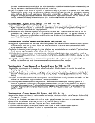 resulting in a favorable migration of $400,000 from maintenance expense to billable projects. Worked closely with
Service Managers on satisfying multiple, dynamic sets of priorities.
• Project coordinator for the physical migration of Information Services applications to Denver from San Mateo.
Responsible for creating and maintaining the migration schedule of approximately 100 applications across a
dozen software development organizations, taking into consideration application inter-dependencies as well
competing strategic projects associated with certain applications. Applications operated on, and interfaced with,
various platforms and storage systems including UNIX, Windows, Mainframe, Disk and Tape.
Visa International – Systems Testing Manager April 2002 – June 2003
• Led team of 25 people responsible for the testing and implementation of complex application changes. Team was
highly successful as measured by extremely low system defect levels and by creating and maintaining very
positive customer experiences with the project team.
• Transformed the team’s methodology from an organization trained to react to demands for their services late in a
project life-cycle to one which would be sought out early on in the project life-cycle. This was accomplished by
focusing on the improvement of relationships with project and development managers and by marketing the
capabilities of the testing staff.
Visa International – Program Manager: Internet Systems Feb 2000 – Mar 2002
• Managed the implementation of a new 3-tier transaction gateway user interface system, from initiation through post-
implementation, within the $2 million budget and under severe time constraints where fiscal year boundaries
would cause the loss of funding;
• Created and negotiated project estimates for costs, schedule, and scope including a contract with 3rd
party software
firm to conduct significant portion of the software development;
• Initiated and chaired project review meetings directing activities for all project contributor organizations including
customer, contract development, in-house development, engineering, database administration, security, and data
center operations;
• Managed the training and transition of maintenance responsibilities to the application group responsible for the
service, yet unfamiliar with 3-tier, open systems technology being deployed in their area.
Visa International – Project Manager: Fraud Detection System Nov 1998 – Jan 2000
• Managed the re-architecture and migration of critical fraud pattern detection system to meet service growth and
flexibility requirements.
• Led all sub-project teams from initiation through post-implementation, and celebration. Sub-groups included project
sponsor, business users, operations, engineering, security, multiple interfacing application development groups,
testing
• Presented recommendations to executive management following an extensive analysis of then state-of-the-art UNIX
architecture alternatives to support increasing capacity requirements.
• Successfully defended recommendation against IBM’s alternative solution saving the company upwards of $1.7
million in development costs, $300K in software acquisition costs, 6 months in project duration, and $200K in
ongoing maintenance expense. The issue had to do capacity constraints that were driving some applications
away from the preferred “Symmetrical Multi-Processor (SMP)” technique towards a “Multi-Parallel Processor
(MPP)” solution;
Visa International – Program Manager: Risk Systems April 1993 – Oct 1998
• Managed the development, testing, implementation and ongoing maintenance for the many Payment Systems Risk
Management Services.
• Organized 40+ developers and testers into multiple project teams to support the dozens of projects each year.
• Managed the budgeting and scheduling process for all new Risk Services projects.
• Routinely presented various reports to Executive and Senior Vice Presidents.
• Communicated routinely with banking executives in every region of the world where Visa is accepted.
• Responsible for ensuring conversion of dozens of applications to meet Y2K requirements.
3
 