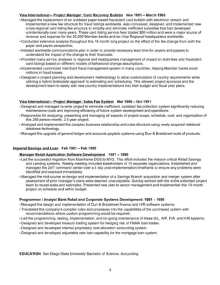 Visa International – Project Manager: Card Recovery Bulletin Nov 1991 – March 1993
• Managed the replacement of an outdated paper-based fraudulent card bulletin with electronic version and
implemented a new fee structure for fraud listings worldwide. Also conceived, designed, and implemented new
cross-regional card listing fee structure to simplify and eliminate inefficient subsidies that had developed
unintentionally over many years. These card listing service fees totaled $80 million and were a major source of
revenue and expense for the 20,000 Member banks and six Visa Regional headquarters worldwide;
• Conducted extensive analysis throughout this 18 month long project on the effect of the fee change from both the
payer and payee perspective;
• Initiated worldwide communications plan in order to provide necessary lead time for payers and payees to
understand the impact of the change to their financials;
• Provided many ad-hoc analyses to regional and headquarters management of impact on both fees and fraudulent
card listings based on different models of behavioral change assumptions.
• Implemented customized merchant fraud management system in many countries, helping Member banks avoid
millions in fraud losses;
• Designed a project planning and development methodology to allow customization of country requirements while
utilizing a hybrid boilerplate approach to estimating and scheduling. This allowed project sponsors and the
development team to easily add new country implementations into their budget and fiscal year plans.
Visa International – Project Manager: Sales Fee System Mar 1990 – Oct 1991
• Designed and managed re-write project to eliminate inefficient, outdated fee collection system significantly reducing
maintenance costs and improving efficiency of future system development and operations;
• Responsible for analyzing, presenting and managing all aspects of project scope, schedule, cost, and organization of
this 256 person-month, 2.5 year project.
• Analyzed and implemented the complex business relationship and rules structure using newly acquired relational
database technology.
• Managed the upgrade of general ledger and accounts payable systems using Dun & Bradstreet suite of products.
Imperial Savings and Loan Feb 1981 – Feb 1990
Manager Retail Application Software Development 1987 – 1990
• Led the successful migration from Mainframe DOS to MVS. This effort included the mission critical Retail Savings
and Lending systems. Weekly meeting included stakeholders of 15 separate organizations. Established and
managed the 24/7 command center over a 4 day post-implementation timeframe to ensure any problems were
identified and resolved immediately.
• Managed the mid-course re-design and implementation of a Savings Branch acquisition and merger system after
assessment of prior manager’s plans were deemed unacceptable. Quickly worked with the entire extended project
team to recast tasks and estimates. Presented new plan to senior management and implemented this 10 month
project on schedule and within budget.
Programmer / Analyst Bank Retail and Corporate Systems Development: 1981 – 1986
• Managed the design and implementation of Dun & Bradstreet finance and H/R software systems;
• Translated the company’s complex rules and processes into the capabilities of the purchased system with
recommendations where custom programming would be required;
• Led the programming, testing, implementation, and on-going maintenance of these G/L, A/P, F/A, and H/R systems.
• Designed and developed treasury trading system for hedging risk of FNMA loan trades.
• Designed and developed internal proprietary cost allocation accounting system.
• Designed and developed adjustable rate loan capability for the mortgage loan system.
EDUCATION San Diego State University Bachelor of Science, Accounting
4
 