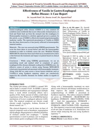 International Journal of Trend in Scientific Research and Development (IJTSRD)
Volume 7 Issue 5, September-October 2023 Available Online: www.ijtsrd.com e-ISSN: 2456 – 6470
@ IJTSRD | Unique Paper ID – IJTSRD59882 | Volume – 7 | Issue – 5 | Sep-Oct 2023 Page 936
Effectiveness of Vanilla in Gastro-Esophageal
Reflux Disease: A Case Report
Dr. Aayushi Patel1, Dr. Shweta Awati2, Dr. Jignesh Patel3
1
(MD.Hom Repertory), 2
(MD.Hom Repertory), Assistant Professor, 3
(MD.Hom Repertory) (HOD),
1,2,3
Parul University, JNHMC, Vadodara, Gujarat, India
ABSTRACT
Gastro-esophageal reflux disease (GERD) is a very common GI
condition seen worldwide that occurs when acidic stomach juices, or
food and fluids back up from the stomach into the esophagus.(1)
Homoeopathic treatment is a holistic approach given to a patient. In
this article, a case of GERD is effectively treated using homoeopathic
medicine vanilla. The reportorial presentation of Vanilla in GERD
has also been showcased as it has poorly reflected in homoeopathic
material medica.
Materials - The case was assessed using GERDQ questionnaire. The
score has been taken in record before and after the homoeopathic
treatment in order to evidently assess the case. Modified Naranjo
MONARCH criteria has been used which an as essential tool to show
a link between the treatment and impact on patient based on clinical
outcome.
Conclusion – While using GERDQ questionnaire, we see an
astonishing result and marked relief in complaint of gastro-
esophageal reflux disease ultimately scaling down GERDQ score. An
effective course of action is shown using Naranjo MONARCH
criteria proving potential advancement with homoeopathic treatment.
Along with that we came across a lesser known medicine such as
VANILLA using Synthesis repertory which can conclusively
improvise the scientific literature for further studies in regards to
GERD.
How to cite this paper: Dr. Aayushi
Patel | Dr. Shweta Awati | Dr. Jignesh
Patel "Effectiveness of Vanilla in
Gastro-Esophageal Reflux Disease: A
Case Report" Published in International
Journal of Trend in
Scientific Research
and Development
(ijtsrd), ISSN:
2456-6470,
Volume-7 | Issue-5,
October 2023,
pp.936-941, URL:
www.ijtsrd.com/papers/ijtsrd59882.pdf
Copyright © 2023 by author (s) and
International Journal of Trend in
Scientific Research and Development
Journal. This is an
Open Access article
distributed under the
terms of the Creative Commons
Attribution License (CC BY 4.0)
(http://creativecommons.org/licenses/by/4.0)
KEYWORDS: GERD, Vanilla,
Heartburn, Regurgitation,
Homoeopathy, GERDQ score, Case
report
INTRODUCTION
The Global prevalence of GERD is around 30%
and in India is around 15.6%. In GERD, a person
suffers from heartburn and regurgitation multiple
times a week which eventually affects one’s
quality of life. Some amount of reflux a individual
experiences often. Where else in GERD the barrier
mechanism of Lower esophageal sphincter (LES)
fails. The atypical symptoms are chronic cough
chronic cough, Laryngitis, Asthma, Erosion of
dental enamel, etc (1)
.
The clinical diagnosis is can be done on base of
typical symptoms such as heartburn, regurgitation
and dysphagia. Regurgitation is effortless backflow
of stomach content into esophagus (1)
. GerdQ
questionnaire is used in primary care to diagnose
and evaluate gastro-esophageal reflux disease.
Along with a homoeopathic treatment we must
advice some lifestyle and dietary modifications to
help improve the overall condition. The
symptomatology of GERD is presented in
Synthesis repertory. The rubrics related to GERD
are given as: STOMACH – HEARTBURN (for
heartburn), STOMACH - ERUCTATIONS; TYPE
OF – food (for regurgitation), STOMACH –
ERUCTATION; TYPE OF (for eructation),
STOMACH – ERUCTATION; TYPE - Waterbrash,
etc. This repertory is most revised, ultimately consists
of all new data of medicines in it. Similimum was
chosen while analyzing the case using Synthesis
repertory (4)
.
VANILLA AROMATICA:
Master Prover: Louis Klein in 2004
IJTSRD59882
 