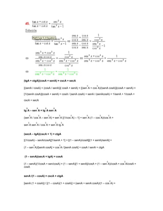 (tgA + ctgA)(cosA + senA) = cscA + secA
                                                     2       2
[(senA / cosA) + (cosA / senA)]( cosA + senA) = [(sen A + cos A)/(senA cosA)](cosA + senA) =

[1/(senA cosA)](cosA + senA) = cosA / (senA cosA) + senA / (senAcosA) = 1/senA + 1/cosA =

cscA + secA

  2           2       2       2
tg A – sen A = tg A sen A
      2           2       2           2       2     2            2       2
(sen A / cos A – sen A) = sen A [(1/cos A) – 1] = sen A (1 – cos A)/cos A =
      2       2       2           2       2
sen A sen A / cos A = sen A tg A


(secA – tgA)(cscA + 1) = ctgA

[(1/cosA) – senA/cosA][1/senA + 1] = [(1 – senA)/cosA][(1 + senA)/senA] =
          2                           2
(1 – sen A)/[senA cosA] = cos A / [senA cosA] = cosA / senA = ctgA


(1 – senA)(secA + tgA) = cosA
                                                                     2            2
(1 – senA)(1/cosA + sen/cosA) = (1 – senA)[1 + senA]/cosA = (1 – sen A)/cosA = cos A/cosA =
cosA


senA /(1 – cosA) = cscA + ctgA
                                                                             2
[senA (1 + cosA)] / [(1 – cosA)(1 + cosA)] = (senA + senA cosA)/(1 – cos A) =
 