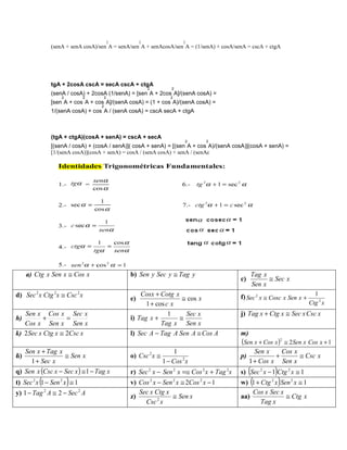 2        2                      2
                   (senA + senA cosA)/sen A = senA/sen A + senAcosA/sen A = (1/senA) + cosA/senA = cscA + ctgA




                   tgA + 2cosA cscA = secA cscA + ctgA
                                                            2           2
                   (senA / cosA) + 2cosA (1/senA) = [sen A + 2cos A]/(senA cosA) =
                       2           2       2                           2
                   [sen A + cos A + cos A]/(senA cosA) = (1 + cos A)/(senA cosA) =
                                       2
                   1/(senA cosA) + cos A / (senA cosA) = cscA secA + ctgA



                   (tgA + ctgA)(cosA + senA) = cscA + secA
                                                                               2       2
                   [(senA / cosA) + (cosA / senA)]( cosA + senA) = [(sen A + cos A)/(senA cosA)](cosA + senA) =
                   [1/(senA cosA)](cosA + senA) = cosA / (senA cosA) + senA / (senAc




     a) Ctg x Sen x ≅ Cos x                        b) Sen y Sec y ≅ Tag y                              Tag x
                                                                                              c)             ≅ Sec x
                                                                                                       Sen x
d) Sec 2 x Ctg 2x ≅ Csc 2 x                            Cosx + Cotg x                          f) Sec 2 x ≅ Cosc x Sen x +     1
                                                   e)                 ≅ cos x
                                                         1 + cos c x                                                        Ctg 2 x
   Sen x Cos x Sec x                                              1    Sec x                  j) Tag x + Ctg x ≅ Sec x Csc x
h)         +       =                               i) Tag x +        ≅
   Cos x Sen x Sen x                                           Tag x Sen x
k) 2 Sec x Ctg x ≅ 2Csc x                          l) Sec A − Tag A Sen A ≅ Cos A             m)
                                                                                              (Sen x + Cos x )2 ≅ 2Sen x Cos x + 1
     Sen x + Tag x                                                       1                           Sen x    Cos x
ñ)                 ≅ Sen x                         o) Csc 2 x ≅                               p)            +       ≅ Csc x
       1 + Sec x                                                    1 − Cos 2 x                    1 + Cos x Sen x
q) Sen x (Csc x − Sec x ) ≅ 1 − Tag x              r) Sec 2 x − Sen 2 x =≅ Cos 2 x + Tag 2x        (              )
                                                                                              s) Sec 2 x − 1 Ctg 2 x ≅ 1
       2
           (
t) Sec x 1 − Sen x ≅ 12
                           )                       v) Cos x − Sen x ≅ 2Cos x − 1
                                                                2          2       2
                                                                                                       (
                                                                                              w) 1 + Ctg x Sen 2 x ≅ 1
                                                                                                              2
                                                                                                                      )
y) 1 − Tag A ≅ 2 − Sec A
               2               2
                                                      Sec x Ctg x                                 Cos x Sec x
                                                   z)             ≅ Sen x                     aa)             ≅ Ctg x
                                                        Csc 2 x                                      Tag x
 