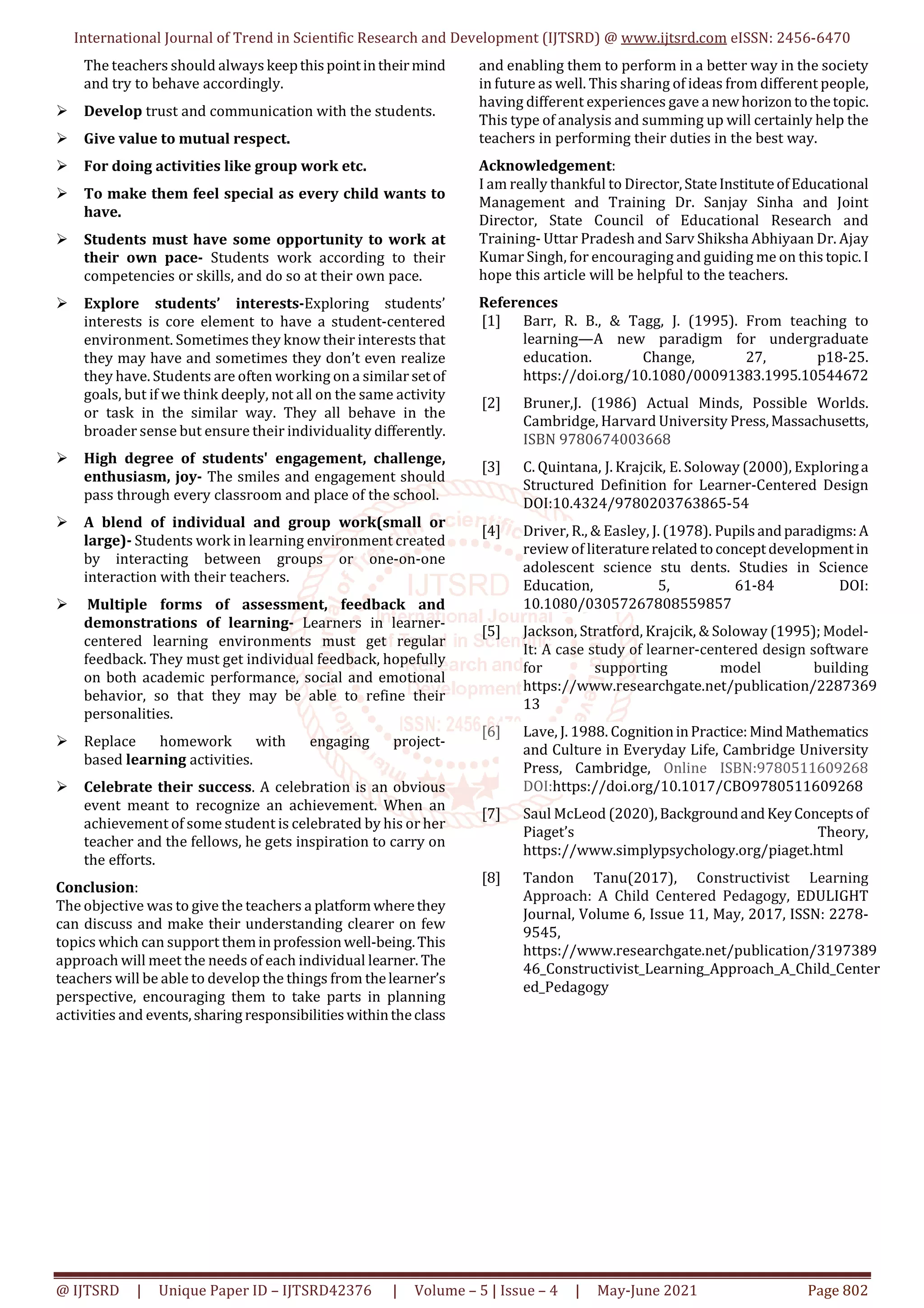 International Journal of Trend in Scientific Research and Development (IJTSRD) @ www.ijtsrd.com eISSN: 2456-6470
@ IJTSRD | Unique Paper ID – IJTSRD42376 | Volume – 5 | Issue – 4 | May-June 2021 Page 802
The teachers should always keepthispointintheirmind
and try to behave accordingly.
Develop trust and communication with the students.
Give value to mutual respect.
For doing activities like group work etc.
To make them feel special as every child wants to
have.
Students must have some opportunity to work at
their own pace- Students work according to their
competencies or skills, and do so at their own pace.
Explore students’ interests-Exploring students’
interests is core element to have a student-centered
environment. Sometimes they know their interests that
they may have and sometimes they don’t even realize
they have. Students are often working on a similar setof
goals, but if we think deeply, not all on the same activity
or task in the similar way. They all behave in the
broader sense but ensure their individuality differently.
High degree of students' engagement, challenge,
enthusiasm, joy- The smiles and engagement should
pass through every classroom and place of the school.
A blend of individual and group work(small or
large)- Students work in learning environment created
by interacting between groups or one-on-one
interaction with their teachers.
Multiple forms of assessment, feedback and
demonstrations of learning- Learners in learner-
centered learning environments must get regular
feedback. They must get individual feedback, hopefully
on both academic performance, social and emotional
behavior, so that they may be able to refine their
personalities.
Replace homework with engaging project-
based learning activities.
Celebrate their success. A celebration is an obvious
event meant to recognize an achievement. When an
achievement of some student is celebrated by his or her
teacher and the fellows, he gets inspiration to carry on
the efforts.
Conclusion:
The objective was to give the teachers a platformwherethey
can discuss and make their understanding clearer on few
topics which can support theminprofessionwell-being.This
approach will meet the needs of each individual learner. The
teachers will be able to develop the things from thelearner’s
perspective, encouraging them to take parts in planning
activities and events,sharing responsibilitieswithintheclass
and enabling them to perform in a better way in the society
in future as well. This sharing of ideas from different people,
having different experiences gave a newhorizontothetopic.
This type of analysis and summing up will certainly help the
teachers in performing their duties in the best way.
Acknowledgement:
I am really thankful to Director,StateInstituteofEducational
Management and Training Dr. Sanjay Sinha and Joint
Director, State Council of Educational Research and
Training- Uttar Pradesh and Sarv Shiksha Abhiyaan Dr. Ajay
Kumar Singh, for encouraging and guiding me on this topic.I
hope this article will be helpful to the teachers.
References
[1] Barr, R. B., & Tagg, J. (1995). From teaching to
learning—A new paradigm for undergraduate
education. Change, 27, p18-25.
https://doi.org/10.1080/00091383.1995.10544672
[2] Bruner,J. (1986) Actual Minds, Possible Worlds.
Cambridge, Harvard University Press,Massachusetts,
ISBN 9780674003668
[3] C. Quintana, J. Krajcik, E. Soloway (2000), Exploringa
Structured Definition for Learner-Centered Design
DOI:10.4324/9780203763865-54
[4] Driver, R., & Easley, J. (1978). Pupilsandparadigms:A
review of literaturerelatedtoconceptdevelopmentin
adolescent science stu dents. Studies in Science
Education, 5, 61-84 DOI:
10.1080/03057267808559857
[5] Jackson, Stratford, Krajcik, & Soloway (1995); Model-
It: A case study of learner-centered design software
for supporting model building
https://www.researchgate.net/publication/2287369
13
[6] Lave, J. 1988. CognitioninPractice:MindMathematics
and Culture in Everyday Life, Cambridge University
Press, Cambridge, Online ISBN:9780511609268
DOI:https://doi.org/10.1017/CBO9780511609268
[7] Saul McLeod (2020),BackgroundandKeyConceptsof
Piaget’s Theory,
https://www.simplypsychology.org/piaget.html
[8] Tandon Tanu(2017), Constructivist Learning
Approach: A Child Centered Pedagogy, EDULIGHT
Journal, Volume 6, Issue 11, May, 2017, ISSN: 2278-
9545,
https://www.researchgate.net/publication/3197389
46_Constructivist_Learning_Approach_A_Child_Center
ed_Pedagogy
 