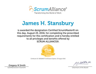 James H. Stansbury
is awarded the designation Certified ScrumMaster® on
this day, August 23, 2016, for completing the prescribed
requirements for this certification and is hereby entitled
to all privileges and benefits offered by
SCRUM ALLIANCE®.
Certificant ID: 000564677 Certification Expires: 23 August 2018
Gregory N Smith
Certified Scrum Trainer® Chairman of the Board
 