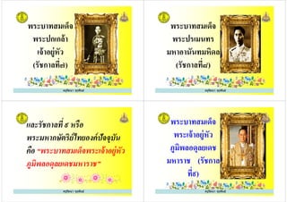 พระบาทสมเด็จ
พระปกเกล้า
เจ้าอยู่หัว
ครูรัตนา จุรุพันธ์
เจ้าอยู่หัว
(รัชกาลที๗)
พระบาทสมเด็จ
พระปรเมนทร
มหาอานันทมหิดล
ครูรัตนา จุรุพันธ์
มหาอานันทมหิดล
(รัชกาลที๘)
และรัชกาลที ๙ หรือ
พระมหากษัตริย์ไทยองค์ปัจจุบัน
คือ “พระบาทสมเด็จพระเจ้าอยู่หัว
ครูรัตนา จุรุพันธ์
คือ “พระบาทสมเด็จพระเจ้าอยู่หัว
ภูมิพลอดุลยเดชมหาราช”
พระบาทสมเด็จ
พระเจ้าอยู่หัว
ภูมิพลอดุลยเดช
ครูรัตนา จุรุพันธ์
ภูมิพลอดุลยเดช
มหาราช (รัชกาล
ที๙)
ครูรัตนา จุรุพันธ์
 