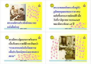 ครูรัตนา จุรุพันธ์
พระองค์ทรงประพันธ์เพลง และ
หนังสือต่างๆ
พระบาทสมเด็จพระเจ้าอยู่หัว
ภูมิพลอดุลยเดชมหาราช ทรง
เสด็จขึ+นครองราชย์สมบัติ เมือ
ครูรัตนา จุรุพันธ์
เสด็จขึ+นครองราชย์สมบัติ เมือ
วันที ๙ มิถุนายน พ.ศ.๒๔๘๙
ขณะมีพระชันษา ๑๙ ปี
ทรงมีพระปฐมบรมราชโองการ
เนืองในพระราชพิธีราชาภิเษกว่า
“เราจะครองแผ่นดินโดยธรรม
ครูรัตนา จุรุพันธ์
“เราจะครองแผ่นดินโดยธรรม
เพือประโยชน์สุขแห่งมหาชนชาว
สยาม”
ครูรัตนา จุรุพันธ์
 