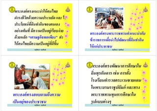 พระองค์ทรงแนะนําให้คนไทย
ดํารงชีวิตด้วยความประหยัด และ ใช้
ประโยชน์ทีดินทํากินของตนเอง
อย่างเต็มที มีความเป็นอยู่เรียบง่าย
ครูรัตนา จุรุพันธ์
ประโยชน์ทีดินทํากินของตนเอง
อย่างเต็มที มีความเป็นอยู่เรียบง่าย
ด้วยหลัก “เศรษฐกิจพอเพียง” ทํา
ให้คนไทยมีความเป็นอยู่ทีดีขึ+น
ครูรัตนา จุรุพันธ์
พระองค์ทรงพระราชทานคําแนะนํากับ
ข้าราชการเพือนําไปพัฒนาทีดินทํากิน
ให้แก่ประชาชน
ครูรัตนา จุรุพันธ์
พระองค์ทรงสอบถามถึงความ
เป็นอยู่ของประชาชนครูรัตนา จุรุพันธ์
พระองค์ทรงพัฒนาการศึกษาใน
ถินทุรกันดาร เช่น การตั+ง
โรงเรียนตํารวจตระเวนชายแดน
ในพระบรมราชูปถัมภ์ และทรง
ครูรัตนา จุรุพันธ์
โรงเรียนตํารวจตระเวนชายแดน
ในพระบรมราชูปถัมภ์ และทรง
พระราชทานทุนการศึกษาใน
รูปแบบต่างๆ ครูรัตนา จุรุพันธ์
 