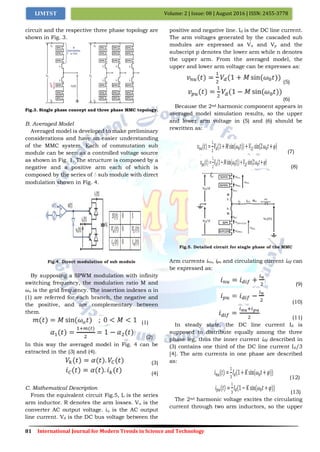 81 International Journal for Modern Trends in Science and Technology
Volume: 2 | Issue: 08 | August 2016 | ISSN: 2455-3778IJMTST
circuit and the respective three phase topology are
shown in Fig. 3.
Fig.3. Single phase concept and three phase MMC topology.
B. Averaged Model
Averaged model is developed to make preliminary
considerations and have an easier understanding
of the MMC system. Each of commutation sub
module can be seen as a controlled voltage source
as shown in Fig. 1. The structure is composed by a
negative and a positive arm each of which is
composed by the series of ܰ sub module with direct
modulation shown in Fig. 4.
Fig.4. Direct modulation of sub module
By supposing a SPWM modulation with infinity
switching frequency, the modulation ratio M and
𝜔o is the grid frequency. The insertion indexes α in
(1) are referred for each branch, the negative and
the positive, and are complementary between
them.
(1)
(2)
In this way the averaged model in Fig. 4 can be
extracted in the (3) and (4).
(3)
(4)
C. Mathematical Description
From the equivalent circuit Fig.5, L is the series
arm inductor. R denotes the arm losses. Vu is the
converter AC output voltage. iu is the AC output
line current. Vd is the DC bus voltage between the
positive and negative line. Id is the DC line current.
The arm voltages generated by the cascaded sub
modules are expressed as Vn and Vp and the
subscript p denotes the lower arm while n denotes
the upper arm. From the averaged model, the
upper and lower arm voltage can be expresses as:
(5)
(6)
Because the 2nd harmonic component appears in
averaged model simulation results, so the upper
and lower arm voltage in (5) and (6) should be
rewritten as:
(7)
(8)
Fig.5. Detailed circuit for single phase of the MMC
Arm currents inu, ipu and circulating current idif can
be expressed as:
(9)
(10)
(11)
In steady state, the DC line current Id is
supposed to distribute equally among the three
phase leg, thus the inner current idif described in
(3) contains one third of the DC line current Id/3
[4]. The arm currents in one phase are described
as:
(12)
(13)
The 2nd harmonic voltage excites the circulating
current through two arm inductors, so the upper
 