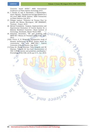 85 International Journal for Modern Trends in Science and Technology
Volume: 2 | Issue: 08 | August 2016 | ISSN: 2455-3778IJMTST
Converter based HVDC,” IEEE International
Conference on Power System Technology 2010.
[6] J. Peralta, H. sad, S. Dennetière, J. Mahseredjian,
and S. Nguefeu, “Detailed and Averaged Models for a
401-Level MMC–HVDC System,” IEEE Transaction
on Power Delivery July 2012.
[7] Philippe Ladoux, “Onduleur de Tension Pour La
Qualité des Réseau Électriques," INP ENSEEIHT,
Toulouse - France, 2010.
[8] Michail Vasiladiotis, "Analysis. Implementation and
Experimental Evaluation of Control System for a
Modular Multilevel Converter," Royal Institute of
Technology, Stockholm, Master Thesis 2009.
[9] Sebastian Dennetière, “DC grid modeling with
EMTP-RV,” Réseau de Transport d'Électricité. April.
2012.
[10]B. Chuco, E. H. Watanabe, “Comparative study of
dynamic performance of HVDC system based on
conventional VSC and MMC-VSC,” Federal
University of Rio de Janeiro. Aug. 2010.
[11]Yang Jie, Zheng Jianchao, Tang Guagnfu and He
Zhiyuan, “Internal AC bus fault characteristics of
VSC C-HVDC system and protection coordination,”
Proceedings of the CSE, vol.30, pp. 6-11, Jun. 2010.
 