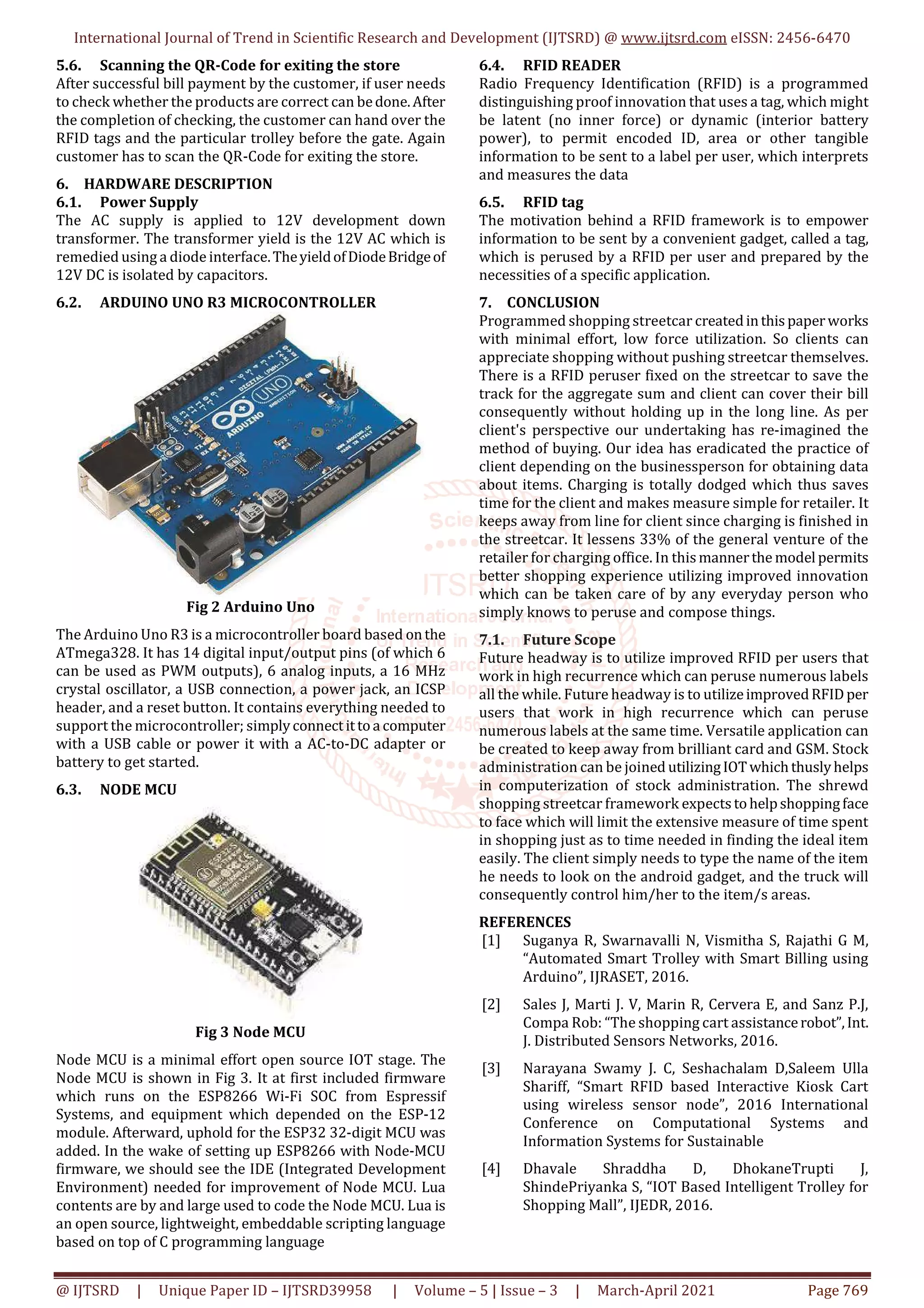 International Journal of Trend in Scientific Research and Development (IJTSRD) @ www.ijtsrd.com eISSN: 2456-6470
@ IJTSRD | Unique Paper ID – IJTSRD39958 | Volume – 5 | Issue – 3 | March-April 2021 Page 769
5.6. Scanning the QR-Code for exiting the store
After successful bill payment by the customer, if user needs
to check whether the products are correct can bedone.After
the completion of checking, the customer can hand over the
RFID tags and the particular trolley before the gate. Again
customer has to scan the QR-Code for exiting the store.
6. HARDWARE DESCRIPTION
6.1. Power Supply
The AC supply is applied to 12V development down
transformer. The transformer yield is the 12V AC which is
remedied using a diode interface.TheyieldofDiodeBridgeof
12V DC is isolated by capacitors.
6.2. ARDUINO UNO R3 MICROCONTROLLER
Fig 2 Arduino Uno
The Arduino Uno R3 is a microcontroller board based onthe
ATmega328. It has 14 digital input/output pins (of which 6
can be used as PWM outputs), 6 analog inputs, a 16 MHz
crystal oscillator, a USB connection, a power jack, an ICSP
header, and a reset button. It contains everything needed to
support the microcontroller; simplyconnectittoa computer
with a USB cable or power it with a AC-to-DC adapter or
battery to get started.
6.3. NODE MCU
Fig 3 Node MCU
Node MCU is a minimal effort open source IOT stage. The
Node MCU is shown in Fig 3. It at first included firmware
which runs on the ESP8266 Wi-Fi SOC from Espressif
Systems, and equipment which depended on the ESP-12
module. Afterward, uphold for the ESP32 32-digit MCU was
added. In the wake of setting up ESP8266 with Node-MCU
firmware, we should see the IDE (Integrated Development
Environment) needed for improvement of Node MCU. Lua
contents are by and large used to code the Node MCU. Lua is
an open source, lightweight, embeddable scripting language
based on top of C programming language
6.4. RFID READER
Radio Frequency Identification (RFID) is a programmed
distinguishing proof innovation that uses a tag, which might
be latent (no inner force) or dynamic (interior battery
power), to permit encoded ID, area or other tangible
information to be sent to a label per user, which interprets
and measures the data
6.5. RFID tag
The motivation behind a RFID framework is to empower
information to be sent by a convenient gadget, called a tag,
which is perused by a RFID per user and prepared by the
necessities of a specific application.
7. CONCLUSION
Programmed shopping streetcar createdinthispaperworks
with minimal effort, low force utilization. So clients can
appreciate shopping without pushing streetcar themselves.
There is a RFID peruser fixed on the streetcar to save the
track for the aggregate sum and client can cover their bill
consequently without holding up in the long line. As per
client's perspective our undertaking has re-imagined the
method of buying. Our idea has eradicated the practice of
client depending on the businessperson for obtaining data
about items. Charging is totally dodged which thus saves
time for the client and makes measure simple for retailer. It
keeps away from line for client since charging is finished in
the streetcar. It lessens 33% of the general venture of the
retailer for charging office. In thismannerthe model permits
better shopping experience utilizing improved innovation
which can be taken care of by any everyday person who
simply knows to peruse and compose things.
7.1. Future Scope
Future headway is to utilize improved RFID per users that
work in high recurrence which can peruse numerous labels
all the while. Future headway is to utilizeimprovedRFIDper
users that work in high recurrence which can peruse
numerous labels at the same time. Versatile application can
be created to keep away from brilliant card and GSM. Stock
administration can be joined utilizingIOTwhichthuslyhelps
in computerization of stock administration. The shrewd
shopping streetcar framework expectstohelpshoppingface
to face which will limit the extensive measure of time spent
in shopping just as to time needed in finding the ideal item
easily. The client simply needs to type the name of the item
he needs to look on the android gadget, and the truck will
consequently control him/her to the item/s areas.
REFERENCES
[1] Suganya R, Swarnavalli N, Vismitha S, Rajathi G M,
“Automated Smart Trolley with Smart Billing using
Arduino”, IJRASET, 2016.
[2] Sales J, Marti J. V, Marin R, Cervera E, and Sanz P.J,
Compa Rob: “The shopping cart assistancerobot”,Int.
J. Distributed Sensors Networks, 2016.
[3] Narayana Swamy J. C, Seshachalam D,Saleem Ulla
Shariff, “Smart RFID based Interactive Kiosk Cart
using wireless sensor node”, 2016 International
Conference on Computational Systems and
Information Systems for Sustainable
[4] Dhavale Shraddha D, DhokaneTrupti J,
ShindePriyanka S, “IOT Based Intelligent Trolley for
Shopping Mall”, IJEDR, 2016.
 