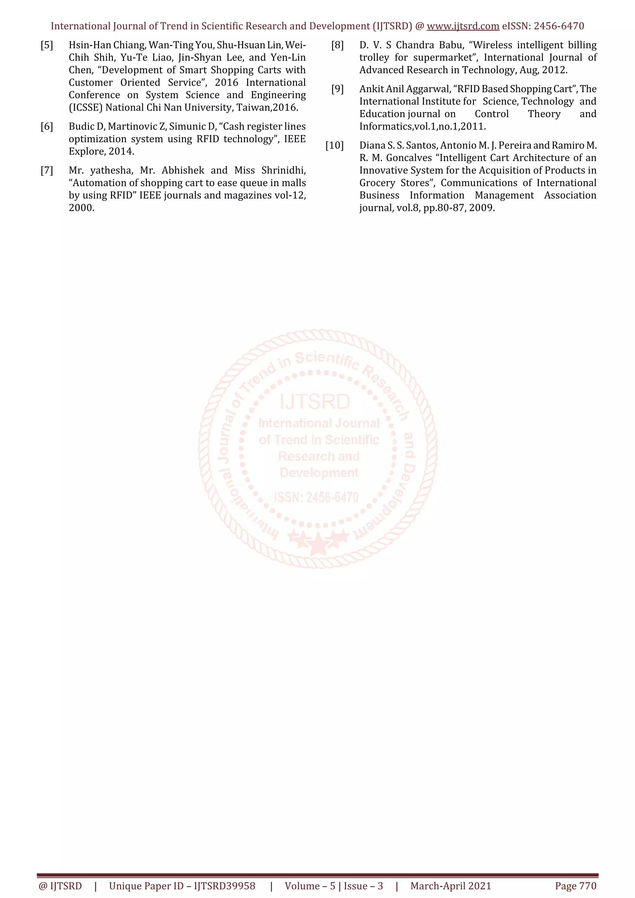 International Journal of Trend in Scientific Research and Development (IJTSRD) @ www.ijtsrd.com eISSN: 2456-6470
@ IJTSRD | Unique Paper ID – IJTSRD39958 | Volume – 5 | Issue – 3 | March-April 2021 Page 770
[5] Hsin-Han Chiang, Wan-Ting You, Shu-HsuanLin, Wei-
Chih Shih, Yu-Te Liao, Jin-Shyan Lee, and Yen-Lin
Chen, “Development of Smart Shopping Carts with
Customer Oriented Service”, 2016 International
Conference on System Science and Engineering
(ICSSE) National Chi Nan University, Taiwan,2016.
[6] Budic D, Martinovic Z, Simunic D, “Cash register lines
optimization system using RFID technology”, IEEE
Explore, 2014.
[7] Mr. yathesha, Mr. Abhishek and Miss Shrinidhi,
“Automation of shopping cart to ease queue in malls
by using RFID” IEEE journals and magazines vol-12,
2000.
[8] D. V. S Chandra Babu, “Wireless intelligent billing
trolley for supermarket”, International Journal of
Advanced Research in Technology, Aug, 2012.
[9] Ankit Anil Aggarwal, “RFIDBasedShoppingCart”,The
International Institute for Science, Technology and
Education journal on Control Theory and
Informatics,vol.1,no.1,2011.
[10] Diana S. S. Santos, Antonio M. J. Pereira andRamiroM.
R. M. Goncalves “Intelligent Cart Architecture of an
Innovative System for the Acquisition of Products in
Grocery Stores”, Communications of International
Business Information Management Association
journal, vol.8, pp.80-87, 2009.
 