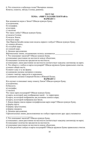 6. Что относится к небесным телам? Вычеркни лишнее.
Кометы, планеты, звёзды, Солнце, равнины.
ТЕСТ №2
ТЕМА: «МИР ГЛАЗАМИ ГЕОГРАФА»
ВАРИАНТ 1
Как называется наука о Земле? Обведи нужную букву.
а) астрономия;
б) география;
в) история;
г) экология.
Что такое глобус? Обведи нужную букву.
а) модель Солнца;
б) модель Земли;
в) модель шара.
Как Мартин Бехайм назвал вою модель первого глобуса? Обведи нужную букву.
а) «земное яблоко»;
б) «голубой шар»;
в) «земной шар».
4. Допиши предложение.
Вертикальные линии, соединяющие полюса, называются _________________.
5. Что показывает масштаб? Обведи нужную букву.
а) показывает расстояние на местности между объектами;
б) показывает количество предметов на местности;
в) показывает, какое расстояние на местности соответствует каждому сантиметру на карте.
6. Что общего у глобуса и карты полушарий? Обведи кружком буквы правильных ответов.
а) имеют общие места;
б) имеют одну и ту же форму;
в) одинаково указаны материки и океаны;
г) имеют экватор, параллели и меридианы;
д) одинаково указаны Северный Полюс и Южный Полюс.
ВАРИАНТ 2
Кто изучает и описывает нашу планету Земля? Обведи нужную букву.
а) астрономы;
б) биологи;
в) географы;
г) экологи.
Что такое карта полушарий? Обведи нужную букву.
а) карта, на которой дано изображение какой – то территории;
б) карта, на которой изображены две половины земного шара;
в) карта, на которой изображена вся Земля.
3. Какую форму имела первая географическая карта мира? Обведи нужную букву.
а) форму круга;
б) форму треугольника;
в) форму квадрата.
4. Допиши предложение.
Горизонтальные линии, расположенные на глобусе параллельно друг другу называется
__________________________.
5. Что показывает масштаб? Обведи нужную букву.
а) показывает, какое расстояние на местности соответствует каждому сантиметру на карте;
б) показывает количество предметов на местности;
в) показывает расстояние на местности между объектами.
6. В чём различие глобуса и карты полушарий? Обведи кружком буквы правильных ответов.
10

 