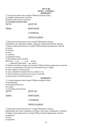 ТЕСТ №5
ТЕМА: «ТУНДРА»
ВАРИАНТ 1
1. Где расположена зона тундры? Обведи нужную букву.
а) севернее арктических пустынь:
б) южнее арктических пустынь.
2. Установи соответствие.

ЛЕТО

ДОЛГАЯ

ЗИМА

КОРОТКОЕ
СУРОВАЯ
ПРОХЛАДНОЕ

3. Какие растения встречаются в тундре? Вычеркни лишнее.
Лишайник, мхи, брусника, грибы, морошка, карликовая берёзка, яблоня.
4. Какие животные обитают в тундре? Обведи буквы правильных ответов.
а) песец;
б) тюлень;
в) волк;
г) лемминг;
д) северный олень.
5. Восстанови цепи питания.
Растения
……
волки;
…
белые куропатки
кречет.
6. Каково значение тундры для человека? Обведи буквы правильных ответов.
а) здесь заготавливают полезные для человека ягоды грибы;
б) здесь развито оленеводство;
в) здесь добывают каменный уголь, нефть и газ;
г) здесь отличные условия для отдыха и лечения;
д) здесь развит пушной промысел.
ВАРИАНТ 2
1. Где расположена зона тундры? Обведи нужную букву.
а) на равнинах;
б) на возвышенностях;
в) в горах.
2. Установи соответствие.

ЛЕТО

ДОЛГАЯ

ЗИМА

КОРОТКОЕ
СУРОВАЯ
ПРОХЛАДНОЕ

3. Какие растения встречаются в тундре? Вычеркни лишнее.
Карликовая ива, ясень, морошка, голубика, мхи, розы, лишайники, голубика.
4. Какие птицы прилетают в тундру? Обведи буквы правильных ответов.
а) журавли;
б) гуси;
в) кукушки;
13

 