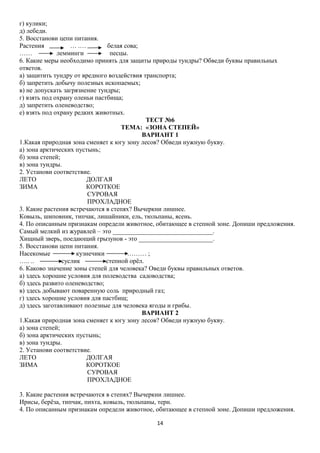 г) кулики;
д) лебеди.
5. Восстанови цепи питания.
Растения
… .…
белая сова;
……
лемминги
песцы.
6. Какие меры необходимо принять для защиты природы тундры? Обведи буквы правильных
ответов.
а) защитить тундру от вредного воздействия транспорта;
б) запретить добычу полезных ископаемых;
в) не допускать загрязнение тундры;
г) взять под охрану оленьи пастбища;
д) запретить оленеводство;
е) взять под охрану редких животных.
ТЕСТ №6
ТЕМА: «ЗОНА СТЕПЕЙ»
ВАРИАНТ 1
1.Какая природная зона сменяет к югу зону лесов? Обведи нужную букву.
а) зона арктических пустынь;
б) зона степей;
в) зона тундры.
2. Установи соответствие.
ЛЕТО
ДОЛГАЯ
ЗИМА
КОРОТКОЕ
СУРОВАЯ
ПРОХЛАДНОЕ
3. Какие растения встречаются в степях? Вычеркни лишнее.
Ковыль, шиповник, типчак, лишайники, ель, тюльпаны, ясень.
4. По описанным признакам определи животное, обитающее в степной зоне. Допиши предложения.
Самый мелкий из журавлей – это _______________________________.
Хищный зверь, поедающий грызунов - это _______________________.
5. Восстанови цепи питания.
Насекомые
кузнечики
……… ;
….. ..
суслик
степной орёл.
6. Каково значение зоны степей для человека? Оведи буквы правильных ответов.
а) здесь хорошие условия для полеводства садоводства;
б) здесь развито оленеводство;
в) здесь добывают поваренную соль природный газ;
г) здесь хорошие условия для пастбищ;
д) здесь заготавливают полезные для человека ягоды и грибы.
ВАРИАНТ 2
1.Какая природная зона сменяет к югу зону лесов? Обведи нужную букву.
а) зона степей;
б) зона арктических пустынь;
в) зона тундры.
2. Установи соответствие.
ЛЕТО
ДОЛГАЯ
ЗИМА
КОРОТКОЕ
СУРОВАЯ
ПРОХЛАДНОЕ
3. Какие растения встречаются в степях? Вычеркни лишнее.
Ирисы, берёза, типчак, пихта, ковыль, тюльпаны, терн.
4. По описанным признакам определи животное, обитающее в степной зоне. Допиши предложения.
14

 