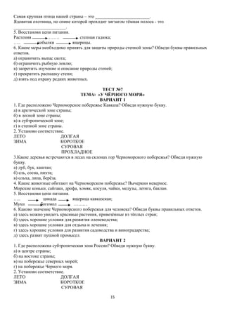 Самая крупная птица нашей страны – это ________________________.
Ядовитая охотница, по спине которой проходит зигзагом тёмная полоса - это
_______________________.
5. Восстанови цепи питания.
Растения
………
степная гадюка;
…..
кобылки
ящерицы.
6. Какие меры необходимо принять для защиты природы степной зоны? Обведи буквы правильных
ответов.
а) ограничить выпас скота;
б) ограничить рыбную ловлю;
в) запретить изучение и описание природы степей;
г) прекратить распашку степи;
д) взять под охрану редких животных.
ТЕСТ №7
ТЕМА: «У ЧЁРНОГО МОРЯ»
ВАРИАНТ 1
1. Где расположено Черноморское побережье Кавказа? Обведи нужную букву.
а) в арктической зоне страны;
б) в лесной зоне страны;
в) в субтропической зоне;
г) в степной зоне страны.
2. Установи соответствие.
ЛЕТО
ДОЛГАЯ
ЗИМА
КОРОТКОЕ
СУРОВАЯ
ПРОХЛАДНОЕ
3.Какие деревья встречаются в лесах на склонах гор Черноморского побережья? Обведи нужную
букву.
а) дуб, бук, каштан;
б) ель, сосна, пихта;
в) ольха, липа, берёза.
4. Какие животные обитают на Черноморском побережье? Вычеркни неверное.
Морские коньки, сайгаки, дрофа, хомяк, косуля, чайки, медузы, летяга, баклан.
5. Восстанови цепи питания.
…..
цикада
ящерица кавказская;
Мухи
богомол
…….. .
6. Каково значение Черноморского побережья для человека? Обведи буквы правильных ответов.
а) здесь можно увидеть красивые растения, привезённые из тёплых стран;
б) здесь хорошие условия для развития оленеводства;
в) здесь хорошие условия для отдыха и лечения;
г) здесь хорошие условия для развития садоводства и виноградарства;
д) здесь развит пушной промысел.
ВАРИАНТ 2
1. Где расположена субтропическая зона России? Обведи нужную букву.
а) в центре страны;
б) на востоке страны;
в) на побережье северных морей;
г) на побережье Черного моря.
2. Установи соответствие.
ЛЕТО
ДОЛГАЯ
ЗИМА
КОРОТКОЕ
СУРОВАЯ
15

 
