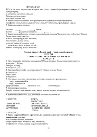 ПРОХЛАДНОЕ
3.Какие растения выращивают в парках и на улицах городов Черноморского побережья? Обведи
нужную букву.
а) кипарисы, магнолии, пальмы;
б) липы, джузгун, маки;
в) полынь, типчак, ель.
4. Какие животные обитают на Черноморском побережье? Вычеркни неверное.
Дельфины, кабан, богомол, тушканчик, фазан, жук жужелица, краб, беркут, медуза.
5. Восстанови цепи питания.
Растения
……….
чайки;
Улитки
жужелица кавказская
……. .
6. Какие меры необходимо принять для сохранения природы Черноморского побережья? Обведи
буквы правильных ответов.
а) взять под охрану редкие растения;
б) ограничить выпас скота;
в) не допускать загрязнение моря;
г) запретить отдых и лечение людей;
д) взять под охрану редких животных.
Тесты к разделу «Родной край – часть родной страны»
ТЕСТ №8
ТЕМА: «НАШИ ПОДЗЕМНЫЕ БОГАТСТВА»
ВАРИАНТ 1
1. Что относится к полезным ископаемым? Обведи кружком буквы правильных ответов.
а) кирпич; г) бензин;
б) нефть; д) торф.
в) каменный угль;
2. Какое свойство торфа является главным? Обведи нужную букву.
а) горючесть;
б) рыхлость;
в) хрупкость.
3. Подчеркни полезные ископаемые, которые относятся к строительным.
гранит известнякнефть
торф глина песок
природный газ
каменный угль
железная руда
4. Допиши предложение.
Бензин, керосин, лаки, краски, пластмассы, вазелин, мазут изготавливают из
___________________________________.
5. Установи соответствие. Где добывают полезные ископаемые?
В ШАХТАХ
ПРИ ПОМОЩИ
БУРОВЫХ
УСТАНОВОК

НЕФТЬ
ИЗВЕСТНЯК
ЖЕЛЕЗНАЯ РУДА
ПРИРОДНЫЙ ГАЗ
КАМЕННЫЙ УГОЛЬ
ГЛИНА

В КАРЬЕРАХ
6. Какие меры необходимо применять по охране подземных богатств? Обведи буквы
правильных ответов.
а) использовать очень экономно;
б) при перевозке не рассыпать и не проливать;
в) прекратить использование подземных богатств;
16

 