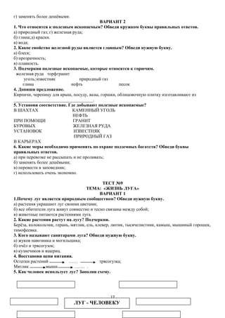 г) заменять более дешёвыми.
ВАРИАНТ 2
1. Что относится к полезным ископаемым? Обведи кружком буквы правильных ответов.
а) природный газ; г) железная руда;
б) глина;д) краски.
в) вода;
2. Какое свойство железной руды является главным? Обведи нужную букву.
а) блеск;
б) прозрачность;
в) плавкость.
3. Подчеркни полезные ископаемые, которые относятся к горючим.
железная руда торфгранит
уголь; известняк
природный газ
глина
нефть
песок
4. Допиши предложение.
Кирпичи, черепицу для крыш, посуду, вазы, горшки, облицовочную плитку изготавливают из
___________________________________.
5. Установи соответствие. Где добывают полезные ископаемые?
В ШАХТАХ
КАМЕННЫЙ УГОЛЬ
НЕФТЬ
ПРИ ПОМОЩИ
ГРАНИТ
БУРОВЫХ
ЖЕЛЕЗНАЯ РУДА
УСТАНОВОК
ИЗВЕСТНЯК
ПРИРОДНЫЙ ГАЗ
В КАРЬЕРАХ
6. Какие меры необходимо применять по охране подземных богатств? Обведи буквы
правильных ответов.
а) при перевозке не рассыпать и не проливать;
б) заменять более дешёвыми;
в) перевести в заповедник;
г) использовать очень экономно.
ТЕСТ №9
ТЕМА: «ЖИЗНЬ ЛУГА»
ВАРИАНТ 1
1.Почему луг является природным сообществом? Обведи нужную букву.
а) растения украшают луг своими цветами;
б) все обитатели луга живут совместно и тесно связаны между собой;
в) животные питаются растениями луга.
2. Какие растения растут на лугу? Подчеркни.
Берёза, колокольчик, герань, мятлик, ель, клевер, лютик, тысячелистник, камыш, мышиный горошек,
тимофеевка.
3. Кого называют санитарами луга? Обведи нужную букву.
а) жуков навозника и могильщика;
б) пчёл и трясогузок;
в) кузнечиков и ящериц.
4. Восстанови цепи питания.
Остатки растений
……
трясогузка;
Мятлик
мыши
……. .
5. Как человек использует луг? Заполни схему.

17

ЛУГ - ЧЕЛОВЕКУ

 