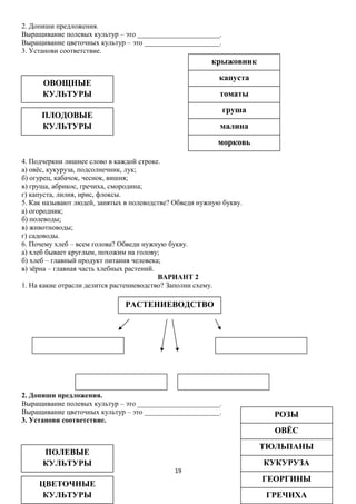 2. Допиши предложения.
Выращивание полевых культур – это _______________________.
Выращивание цветочных культур – это _____________________.
3. Установи соответствие.

крыжовник
капуста

ОВОЩНЫЕ
КУЛЬТУРЫ

томаты
груша

ПЛОДОВЫЕ
КУЛЬТУРЫ

малина
морковь

4. Подчеркни лишнее слово в каждой строке.
а) овёс, кукуруза, подсолнечник, лук;
б) огурец, кабачок, чеснок, вишня;
в) груша, абрикос, гречиха, смородина;
г) капуста, лилия, ирис, флоксы.
5. Как называют людей, занятых в полеводстве? Обведи нужную букву.
а) огородник;
б) полеводы;
в) животноводы;
г) садоводы.
6. Почему хлеб – всем голова? Обведи нужную букву.
а) хлеб бывает круглым, похожим на голову;
б) хлеб – главный продукт питания человека;
в) зёрна – главная часть хлебных растений.
ВАРИАНТ 2
1. На какие отрасли делится растениеводство? Заполни схему.

РАСТЕНИЕВОДСТВО

2. Допиши предложения.
Выращивание полевых культур – это _______________________.
Выращивание цветочных культур – это _____________________.
3. Установи соответствие.

РОЗЫ
ОВЁС

ПОЛЕВЫЕ
КУЛЬТУРЫ
ЦВЕТОЧНЫЕ
КУЛЬТУРЫ

ТЮЛЬПАНЫ
19

КУКУРУЗА
ГЕОРГИНЫ
ГРЕЧИХА

 