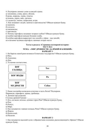 4. Подчеркни лишнее слово в каждой строке.
а) земляника, слива, просо, яблоня;
б) рожь, морковь, тыква, томаты;
в) ячмень, укроп, овёс, гречиха;
г) гладиолус, пионы, смородина, астра.
5. Как называют людей, занятых в цветоводстве? Обведи нужную букву.
а) агроном;
б) геологи;
в) овощеводы;
г) цветоводы.
6. Почему картофель называют вторым хлебом? Обведи нужную букву.
а) клубни картофеля меньше буханки хлеба;
б) клубни картофеля вырастают под землёй, а зёрна – над землёй;
в) в питании человека картофель занимает второе место
Тесты к разделу «Страницы всемирной истории»
ТЕСТ №11
ТЕМА: «МИР ДРЕВНОСТИ: ДАЛЁКИЙ И БЛИЗКИЙ»
ВАРИАНТ 1
1. На берегах какой реки возникло Египетское государство? Обведи нужную букву.
а) Нил;
б) Амазонка;
в) Дон.
2. Установи соответствие.

БОГ
СОЛНЦА
БОГ ВОДЫ
БОГ
МУДРОСТИ

Тот

Ра

Себек

3. Какие постройки возводили египтяне в честь богов? Подчеркни.
Пирамиды, саркофаги, храмы, гробницы.
4. Допиши предложение.
Столица древней Греции - _______________________________.
5. Кто, согласно легенде, основал город Рим? Обведи нужную букву.
а) Рем;
б) Ромул;
в) Марс.
6. Как называется главная площадь Рима? Обведи нужную букву.
а) Форум;
б) Капитолий;
в) Палатин.
ВАРИАНТ 2
1. Как называется высокий холм с обрывистыми склонами, расположенный в Афинах? Обведи
нужную букву.
20

 