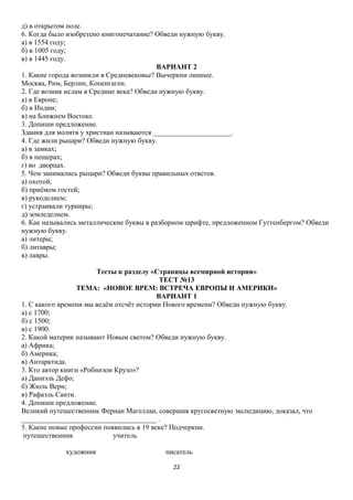 д) в открытом поле.
6. Когда было изобретено книгопечатание? Обведи нужную букву.
а) в 1554 году;
б) в 1005 году;
в) в 1445 году.
ВАРИАНТ 2
1. Какие города возникли в Средневековье? Вычеркни лишнее.
Москва, Рим, Берлин, Копенгаген.
2. Где возник ислам в Средние века? Обведи нужную букву.
а) в Европе;
б) в Индии;
в) на Ближнем Востоке.
3. Допиши предложение.
Здания для молитв у христиан называются ______________________.
4. Где жили рыцари? Обведи нужную букву.
а) в замках;
б) в пещерах;
г) во дворцах.
5. Чем занимались рыцари? Обведи буквы правильных ответов.
а) охотой;
б) приёмом гостей;
в) рукоделием;
г) устраивали турниры;
д) земледелием.
6. Как назывались металлические буквы в разборном шрифте, предложенном Гуттенбергом? Обведи
нужную букву.
а) литеры;
б) литавры;
в) лавры.
Тесты к разделу «Страницы всемирной истории»
ТЕСТ №13
ТЕМА: «НОВОЕ ВРЕМ: ВСТРЕЧА ЕВРОПЫ И АМЕРИКИ»
ВАРИАНТ 1
1. С какого времени мы ведём отсчёт истории Нового времени? Обведи нужную букву.
а) с 1700;
б) с 1500;
в) с 1900.
2. Какой материк называют Новым светом? Обведи нужную букву.
а) Африка;
б) Америка;
в) Антарктида.
3. Кто автор книги «Робинзон Крузо»?
а) Даниэль Дефо;
б) Жюль Верн;
в) Рафаэль Санти.
4. Допиши предложение.
Великий путешественник Фернан Магеллан, совершив кругосветную экспедицию, доказал, что
______________________________________ .
5. Какие новые профессии появились в 19 веке? Подчеркни.
путешественник
учитель
художник

писатель
22

 