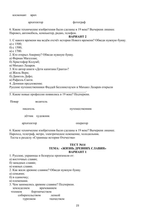 космонавт

врач
архитектор

фотограф

6. Какие технические изобретения были сделаны в 19 веке? Вычеркни лишнее.
Паровоз, автомобиль, компьютер, радио, телефон.
ВАРИАНТ 2
1. С какого времени мы ведём отсчёт истории Нового времени? Обведи нужную букву.
а) с 1500;
б) с 1500;
в) с 1700.
2. Кто открыл Америку? Обведи нужную букву.
а) Фернан Магеллан;
б) Христофор Колумб;
в) Михаил Лазарев.
3. Кто автор книги «Дети капитана Гранта»?
а) Жюль Верн;
б) Даниэль Дефо;
в) Рафаэль Санти.
4. Допиши предложение.
Русские путешественники Фаддей Беллинсгаузен и Михаил Лазарев открыли
_________________________________________________.
5. Какие новые профессии появились в 19 веке? Подчеркни.
Повар

водитель
писатель

путешественник

лётчик художник
архитектор

оператор

6. Какие технические изобретения были сделаны в 19 веке? Вычеркни лишнее.
Пароход, телеграф, метро, электрическое освещение, холодильник.
Тесты к разделу «Страницы истории Отечества»
ТЕСТ №14
ТЕМА: «ЖИЗНЬ ДРЕВНИХ СЛАВЯН»
ВАРИАНТ 1
1. Русские, украинцы и белорусы произошли от:
а) восточных славян;
б) западных славян;
в) южных славян.
2. Как жили древние славяне? Обведи нужную букву.
а) семьями;
б) в одиночку;
в) племенами.
3. Чем занимались древние славяне? Подчеркни.
земледелием
врачеванием
чтением
бортничеством
собирательством
лепкой
туризмом
ткачеством
23

 