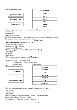 4. Установи соответствие.

дикие пчёлы
поле

рыболовство

сети
серп
мёд
карп
овёс

бортничество
земледелие

5. Из чего древние славяне сроили свои дома? Обведи нужную букву.
а) из камня;
б) из кирпича;
в) из столбов деревьев.
6. В какие фантастические существа верили древние славяне? вычеркни лишнее.
В леших, домовых, ледяных, водяных, русалок.
ВАРИАНТ 2
1. Поселение древних славян раскинулось:
а) в западной части Европы;
б) в восточной части Европы;
в) в центральной Европе
2. Как жили древние славяне? Обведи нужную букву.
а) племенами;
б) семьями;
в) в одиночку.
3. Чем занимались древние славяне? Подчеркни.
охотой
вязанием
собирательством
рыболовством
плаваньем
издательством книг
бортничеством
земледелием
4. Установи соответствие.

стрелы
корзина

ткачество

лён
медведь
прялка
лук
зверобой

охота
собирательство

5. Из чего древние славяне делали посуду? Обведи нужную букву.
а) из глины;
б) из металла;
в) из дерева.
6. Каким богам поклонялись древние славяне? Вычеркни лишнее.
Нептун, Перун, Велес, Сатурн, Стрибог.
Тесты к разделу «Страницы истории Отечества»
24

 