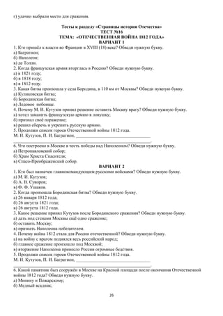 г) удачно выбрали место для сражения.
Тесты к разделу «Страницы истории Отечества»
ТЕСТ №16
ТЕМА: «ОТЕЧЕСТВЕННАЯ ВОЙНА 1812 ГОДА»
ВАРИАНТ 1
1. Кто пришёл к власти во Франции в XVIII (18) веке? Обведи нужную букву.
а) Багратион;
б) Наполеон;
в) де Толли.
2. Когда французская армия вторглась в Россию? Обведи нужную букву.
а) в 1821 году;
б) в 1818 году;
в) в 1812 году.
3. Какая битва произошла у села Бородина, в 110 км от Москвы? Обведи нужную букву.
а) Куликовская битва;
б) Бородинская битва;
в) Ледовое побоище.
4. Почему М. И. Кутузов принял решение оставить Москву врагу? Обведи нужную букву.
а) хотел заманить французскую армию в ловушку;
б) признал своё поражение;
в) решил сберечь и укрепить русскую армию.
5. Продолжи список героев Отечественной войны 1812 года.
М. И. Кутузов, П. И. Багратион, _________________________________
_____________________________________________________________.
6. Что построено в Москве в честь победы над Наполеоном? Обведи нужную букву.
а) Петропавловский собор;
б) Храм Христа Спасителя;
в) Спасо-Преображенский собор.
ВАРИАНТ 2
1. Кто был назначен главнокомандующим русскими войсками? Обведи нужную букву.
а) М. И. Кутузов;
б) А. В. Суворов;
в) Ф. Ф. Ушаков.
2. Когда произошла Бородинская битва? Обведи нужную букву.
а) 26 января 1812 года;
б) 26 августа 1821 года;
в) 26 августа 1812 года.
3. Какое решение принял Кутузов после Бородинского сражения? Обведи нужную букву.
а) дать под стенами Москвы ещё одно сражение;
б) оставить Москву;
в) признать Наполеона победителем.
4. Почему война 1812 стала для России отечественной? Обведи нужную букву.
а) на войну с врагом поднялся весь российский народ;
б) главное сражение произошло под Москвой;
в) вторжение Наполеона принесло России огромные бедствия.
5. Продолжи список героев Отечественной войны 1812 года.
М. И. Кутузов, П. И. Багратион, _________________________________
_____________________________________________________________.
6. Какой памятник был сооружён в Москве на Красной площади после окончания Отечественной
войны 1812 года? Обведи нужную букву.
а) Минину и Пожарскому;
б) Медный всадник;
26

 