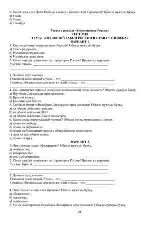 6. Какой день стал Днём Победы в войне с фашистской Германией? Обведи нужную букву.
а) 1 мая;
б) 9 мая;
в) 7 ноября.
Тесты к разделу «Современная Россия»
ТЕСТ №18
ТЕМА: «ОСНОВНОЙ ЗАКОН РОССИИ И ПРАВА ЧЕЛОВЕКА»
ВАРИАНТ 1
1. Как по-другому можно назвать Россию? Обведи нужную букву.
а) Совет федерации;
б) Российская Федерация;
в) Российская делегация.
2. Какие народы проживают на территории России? Продолжи перечень.
Русские, татары, ______________________________________________
_____________________________________________________________
_____________________________________________________________.
3. Допиши предложение.
Основной закон нашей страны – это _________________________________.
Правила, обязательные для всех жителей страны – это __________________
_____________________________________________________________.
4. Как называется главный документ, защищающий права человека? Обведи нужную букву.
а) Всеобщая Декларация прав человека;
б) Красная книга;
в) Конституция России.
5. Где была принята Всеобщая Декларация прав человека? Обведи нужную букву.
а) на общем собрании граждан;
б) на общем собрании ООН;
в) на общем собрании Совета министров.
6. Какие права имеет каждый человек? Обведи буквы правильных ответов.
а) право на свободу;
б) право на образование;
в) право на бесплатный проезд в общественном транспорте;
г) прав на достойную жизнь;
д) право на труд.
ВАРИАНТ 2
1. Что означает слово «федерация»? Обведи нужную букву.
а) сообщество;
б) товарищество;
в) союз, объединение.
2. Какие народы проживают на территории России? Продолжи перечень.
Русские, буряты, ______________________________________________
_____________________________________________________________
_____________________________________________________________.
3. Допиши предложение.
Основной закон нашей страны – это _________________________________.
Правила, обязательные для всех жителей страны – это __________________
_____________________________________________________________.
4. Что означает слово «декларация»? Обведи нужную букву.
а) объявление;
б) заявление;
в) сообщение.
5. Когда была принята Всеобщая Декларация прав человека? Обведи нужную букву.
28

 