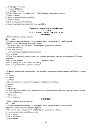 а) 20 декабря 1948 года;
б) 10 марта 1948 года;
в) 10 декабря 1948 года.
6. Какие права имеет каждый человек? Обведи буквы правильных ответов.
а) право на жизнь;
б) право на равную защиту законом;
в) право на труд;
г) прав на владение имуществом;
д) право перехода улицы на любой свет светофора.
Тесты к разделу «Современная Россия»
ТЕСТ №19
ТЕМА: «МЫ – ГРАЖДАНЕ РОССИИ»
ВАРИАНТ 1
1.Может ли быть родиной страна?
Да,
нет.
Если дал положительный ответ, то подчеркни, какая страна является твоей родиной.
Польша, Россия, Германия, Болгария, Италия.
2. Что значит быть гражданином? Обведи буквы правильных ответов.
а) иметь обязанности;
б) исполнять законы;
в) соблюдать правила дорожного движения;
г) иметь права.
3. Среди перечисленного вычеркни то, что не является правом граждан нашей страны. Дополни
перечень.
право на образование
право на жизнь
право на работу без отдыха право на свободу
право на имущество право на отказ от труда
___________________________________________________
___________________________________________________
4. С какого возраста мы имеем право участвовать в управлении делами государства? Обведи нужную
букву.
а) с 18 лет;
б) с 14 лет;
в) с 20 лет.
5. Кто является главой нашего государства? Обведи нужную букву.
а) король;
б) царь;
в) президент.
6. Какой государственный орган одобряет или отклоняет законы, принятые государственной думой?
а) Совет Федерации;
б) Президент;
в) Совет граждан.
ВАРИАНТ 2
1.Может ли быть родиной страна?
Да,
нет.
Если дал положительный ответ, то подчеркни, какая страна является твоей родиной.
Франция, Украина, Россия, Австрия, Греция.
2. Что значит быть гражданином? Обведи буквы правильных ответов.
а) исполнять законы иметь обязанности;
б) иметь права;
в) иметь обязанности;
г) иметь семью.
29

 