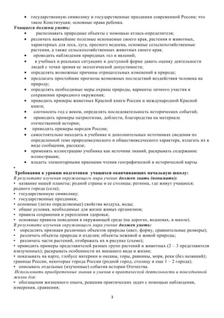 •

государственную символику и государственные праздники современной России; что
такое Конституция; основные права ребенка.
Учащиеся должны уметь:
•
распознавать природные объекты с помощью атласа-определителя;
• различать важнейшие полезные ископаемые своего края, растения и животных,
характерных для леса, луга, пресного водоема, основные сельскохозяйственные
растения, а также сельскохозяйственных животных своего края;
•
проводить наблюдения природных тел и явлений;
•
в учебных и реальных ситуациях в доступной форме давать оценку деятельности
людей с точки зрения ее экологической допустимости;
• определять возможные причины отрицательных изменений в природе;
• предлагать простейшие прогнозы возможных последствий воздействия человека на
природу;
• определять необходимые меры охраны природы, варианты личного участия в
сохранении природного окружения;
• приводить примеры животных Красной книги России и международной Красной
книги;
•
соотносить год с веком, определять последовательность исторических событий;
•
приводить примеры патриотизма, доблести, благородства на материале
отечественной истории;
• приводить примеры народов России;
• самостоятельно находить в учебнике и дополнительных источниках сведения по
определенной теме природоведческого и обществоведческого характера, излагать их в
виде сообщения, рассказа;
• применять иллюстрацию учебника как источник знаний, раскрывать содержание
иллюстрации;
• владеть элементарными приемами чтения географической и исторической карты.
•
Требования к уровню подготовки учащихся оканчивающих начальную школу:
В результате изучения окружающего мира ученик должен знать (понимать):
• название нашей планеты; родной страны и ее столицы; региона, где живут учащиеся;
родного города (села);
• государственную символику;
• государственные праздники;
• основные (легко определяемые) свойства воздуха, воды;
• общие условия, необходимые для жизни живых организмов;
• правила сохранения и укрепления здоровья;
• основные правила поведения в окружающей среде (на дорогах, водоемах, в школе).
В результате изучения окружающего мира ученик должен уметь:
• определять признаки различных объектов природы (цвет, форму, сравнительные размеры);
• различать объекты природы и изделия; объекты неживой и живой природы;
• различать части растений, отображать их в рисунке (схеме);
• приводить примеры представителей разных групп растений и животных (2 – 3 представителя
изизученных); раскрывать особенности их внешнего вида и жизни;
• показывать на карте, глобусе материки и океаны, горы, равнины, моря, реки (без названий);
границы России, некоторые города России (родной город, столицу и еще 1 – 2 города);
• описывать отдельные (изученные) события истории Отечества.
Использовать приобретенные знания и умения в практической деятельности и повседневной
жизни для:
• обогащения жизненного опыта, решения практических задач с помощью наблюдения,
измерения, сравнения;
3

 