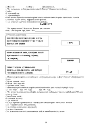 а) Иван III;
б) Пётр I;
в) Екатерина II.
5. Что изображено на Государственном гербе России? Обведи нужную букву.
а) орёл;
б) двуглавый лев;
в) двуглавый орёл.
6. Что делают при исполнении Государственного гимна? Обведи буквы правильных ответов.
а) военные отдают честь; в) размахивают флагом;
б) все встают; г) мужчины снимают головные уборы.

ВАРИАНТ 2
1. Что в ряду лишнее? Вычеркни. Допиши предложение.
Флаг, Конституция, герб, гимн – это _____________________________
___________________________________________________________.
2. Установи соответствие.

прикреплённое к древку или шнуру
полотнище определённого цвета или
нескольких цветов

ГЕРБ

отличительный знак, который может
принадлежать человеку, городу,
государству

ГИМН

торжественное музыкальное
произведение, принятое как символ
государственного единства

ФЛАГ

3. В каком порядке расположены (сверху вниз) цветные полосы на флаге России? Обведи нужную
букву.
а) белая, красная, синяя;
б) белая, синяя, красная;
в) красная, синяя, белая.
4. В каком году Россия вновь обрела свой исторический флаг? Обведи нужную букву.
а) в 1883 году;
б) в 1918 году;
в) в 1991 году.
5. Что держит в лапах двуглавый орёл, изображенный на Государственном гербе России? Обведи
нужную букву.
а) серебряное копьё;
б) скипетр и державу;
в) лук и стрелы.
6. Когда звучит Государственный гимн России? Обведи буквы правильных ответов.
а) на государственных празднованиях;
б) на приёмах иностранных делегаций;
в) на днях рождениях;
г) на международных соревнованиях при победе российских спортсменов.

31

 