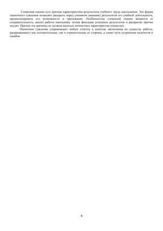 Словесная оценка есть краткая характеристика результатов учебного труда школьников. Эта форма
оценочного суждения позволяет раскрыть перед учеником динамику результатов его учебной деятельности,
проанализировать его возможности и прилежание. Особенностью словесной оценки являются ее
содержательность, анализ работы школьника, четкая фиксация успешных результатов и раскрытие причин
неудач. Причем эти причины не должны касаться личностных характеристик учащегося.
Оценочное суждение сопровождает любую отметку в качестве заключения по существу работы,
раскрывающего как положительные, так и отрицательные ее стороны, а также пути устранения недочетов и
ошибок.

8

 