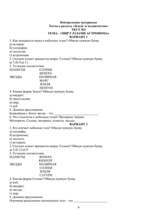 Контрольные материалы
Тесты к разделу «Земля и человечество»
ТЕСТ №1
ТЕМА: «МИР ГЛАЗАМИ АСТРОНОМА»
ВАРИАНТ 1
1. Как называется наука о небесных телах? Обведи нужную букву.
а) история;
б) география;
в) экология;
г) астрономия.
2. Сколько планет вращается вокруг Солнца? Обведи нужную букву.
а) 7;б) 9;в) 11.
3. Установи соответствие.
ПЛАНЕТЫ
СОЛНЦЕ
ВЕНЕРА
ЗВЕЗДЫ
ПОЛЯРНАЯ
МАРС
ЗЕМЛЯ
НЕПТУН
4. Какова форма Земли? Обведи нужную букву.
а) квадрат;
б) треугольник;
в) шар;
г) куб.
5. Допиши предложение.
Ближайшая к Земле звезда – это ____________________________.
6. Что относится к небесным телам? Вычеркни лишнее.
Метеориты, Солнце, материки, планеты, звезды.
ВАРИАНТ 2
1. Кто изучает небесные тела? Обведи нужную букву.
а) географы;
б) астрономы;
в) экологи;
г) историки.
2. Сколько планет вращается вокруг Солнца? Обведи нужную букву.
а) 5;б) 12;в) 9.
3. Установи соответствие.
ПЛАНЕТЫ
ВЕНЕРА
ЮПИТЕР
ЗВЕЗДЫ
ПОЛЯРНАЯ
СОЛНЦЕ
ЗЕМЛЯ
САТУРН
4. Какова форма Солнце? Обведи нужную букву.
а) куб;
б) квадрат;
в) звезда;
г) шар.
5. Допиши предложение.
Огромное раскаленное космическое тело – это _____________________.
9

 