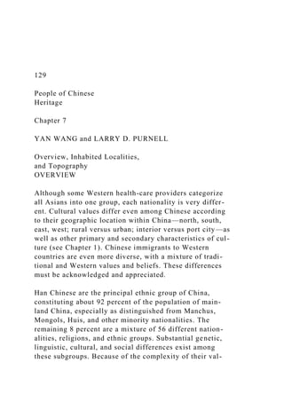 129
People of Chinese
Heritage
Chapter 7
YAN WANG and LARRY D. PURNELL
Overview, Inhabited Localities,
and Topography
OVERVIEW
Although some Western health-care providers categorize
all Asians into one group, each nationality is very differ-
ent. Cultural values differ even among Chinese according
to their geographic location within China—north, south,
east, west; rural versus urban; interior versus port city—as
well as other primary and secondary characteristics of cul-
ture (see Chapter 1). Chinese immigrants to Western
countries are even more diverse, with a mixture of tradi-
tional and Western values and beliefs. These differences
must be acknowledged and appreciated.
Han Chinese are the principal ethnic group of China,
constituting about 92 percent of the population of main-
land China, especially as distinguished from Manchus,
Mongols, Huis, and other minority nationalities. The
remaining 8 percent are a mixture of 56 different nation-
alities, religions, and ethnic groups. Substantial genetic,
linguistic, cultural, and social differences exist among
these subgroups. Because of the complexity of their val-
 