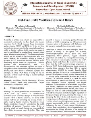 @ IJTSRD | Available Online @ www.ijtsrd.com
ISSN No: 2456
International
Research
Real-Time Health Monitoring System: A Review
Mr. Ajinkya A. Bandegiri
Electronics Technology, Department of Technology,
Shivaji University, Kolhapur, Maharashtra, India
ABSTRACT
Generally in critical case patients are supposed to be
monitored continuously for their heart rate, oxygen
saturation level, blood pressure, body temperature,
pulse-oximetry (SPO2) and ECG etc. In the previous
methods, the doctors need to be present physically on
sight, so that the real time health monitoring system is
used every field such as hospital, home care unit, sports
using wireless sensor network. This health monitoring
system use for chronicle diseases patients who have
daily check-up. So, researchers design a system as
portable device. Researcher designed different health
monitoring system based on requirement. Different
platform like Microcontroller, ASIC, PIC
microcontroller and embedded systems are used to
design the system based on this performance and in the
recent years cloud based e-healthcare systems have
emerged. In future FPGA based or using IoT we can
develop a system which will help to monitor different
health parameters.
Keywords: Real-Time Health Monitoring, Wireless
Sensor Network, ECG, Body temperature, Oxygen
saturation, Blood pressure, SPO2.
I. INTRODUCTION
In today’s life, health problems are occur more than last
25-30 years ago because of modernization,
industrialization. Suddenly, changes in environment are
directly effect to health condition. So, more health
related problems are occurring day by day, require to
daily check-up health condition. Researchers design
health monitoring system by considering the health
condition of patients. Therefore, make device as
portable which can handle by any one person and also
have ability to provide more flexibility. Many new
@ IJTSRD | Available Online @ www.ijtsrd.com | Volume – 2 | Issue – 1 | Nov-Dec 2017
ISSN No: 2456 - 6470 | www.ijtsrd.com | Volume
International Journal of Trend in Scientific
Research and Development (IJTSRD)
International Open Access Journal
Time Health Monitoring System: A Review
Mr. Ajinkya A. Bandegiri
Electronics Technology, Department of Technology,
Shivaji University, Kolhapur, Maharashtra, India
Dr. Pradip C. Bhaskar
Electronics Technology, Department of Technology,
Shivaji University, Kolhapur,
are supposed to be
monitored continuously for their heart rate, oxygen
saturation level, blood pressure, body temperature,
oximetry (SPO2) and ECG etc. In the previous
methods, the doctors need to be present physically on
health monitoring system is
used every field such as hospital, home care unit, sports
using wireless sensor network. This health monitoring
system use for chronicle diseases patients who have
up. So, researchers design a system as
ice. Researcher designed different health
monitoring system based on requirement. Different
platform like Microcontroller, ASIC, PIC
microcontroller and embedded systems are used to
design the system based on this performance and in the
healthcare systems have
emerged. In future FPGA based or using IoT we can
develop a system which will help to monitor different
Time Health Monitoring, Wireless
Sensor Network, ECG, Body temperature, Oxygen
In today’s life, health problems are occur more than last
30 years ago because of modernization,
nly, changes in environment are
directly effect to health condition. So, more health
related problems are occurring day by day, require to
up health condition. Researchers design
health monitoring system by considering the health
atients. Therefore, make device as
person and also
have ability to provide more flexibility. Many new
research is focused at improving quality of human life
in terms of health by designing and fabricating sensors
which are either in direct contact with the human body
(invasive) or indirectly (non-invasive) in contact.
Many type of sensors have been developed, which can
measure a variety of bio
electroencephalograms (ECG), pulse rate, body
temperature, blood pressure, oxygen saturation,
respiration rate and so on. Through the monitoring of
these indicators we can roughly understand the body's
physical health and illness. By medicine subjects, we
know that the body's normal average temperature is
between 36-37 ℃, the body's normal blood pressure is
systolic blood pressure, less than 120, in special
circumstances 120-139 is normal, diastolic blood
pressure less than 80, in special circumstances 80
normal, blood oxygen content greater than or equal
95 Normal, pulse between 60
normal. The traditional method is to check the patient
to the hospital or specialized clinic by a doctor using
fixed diagnostic medical equipment, the biggest
drawback of the method is inconvenient fo
not flexible, especially for elderly patients, disabled
patients and remote mountain patients, and because of
fatigue and back and forth to the hospital to see patients
with adverse reactions and other complex equipment of
the psychological pressure, making the diagnosis not
matching the data with the real situation may lead to
wrong diagnosis. In this paper it designs a new type of
wireless network monitoring systems, using a variety of
sensors automatically collect patient physiological
indicators, the use of multi
wireless data transmission, a doctor's examination and
consultation, the biggest advantage of the approach is
that eliminates patients’ running around between home
Dec 2017 Page: 820
| www.ijtsrd.com | Volume - 2 | Issue – 1
Scientific
(IJTSRD)
International Open Access Journal
Time Health Monitoring System: A Review
Pradip C. Bhaskar
Electronics Technology, Department of Technology,
Shivaji University, Kolhapur, Maharashtra, India
research is focused at improving quality of human life
in terms of health by designing and fabricating sensors
are either in direct contact with the human body
invasive) in contact.
Many type of sensors have been developed, which can
measure a variety of bio-signals. For example,
electroencephalograms (ECG), pulse rate, body
re, blood pressure, oxygen saturation,
respiration rate and so on. Through the monitoring of
these indicators we can roughly understand the body's
physical health and illness. By medicine subjects, we
know that the body's normal average temperature is
, the body's normal blood pressure is
systolic blood pressure, less than 120, in special
139 is normal, diastolic blood
pressure less than 80, in special circumstances 80-90 is
normal, blood oxygen content greater than or equal to
95 Normal, pulse between 60-100 times per minute is
normal. The traditional method is to check the patient
to the hospital or specialized clinic by a doctor using
fixed diagnostic medical equipment, the biggest
drawback of the method is inconvenient for patients,
not flexible, especially for elderly patients, disabled
patients and remote mountain patients, and because of
fatigue and back and forth to the hospital to see patients
with adverse reactions and other complex equipment of
ssure, making the diagnosis not
matching the data with the real situation may lead to
wrong diagnosis. In this paper it designs a new type of
wireless network monitoring systems, using a variety of
sensors automatically collect patient physiological
tors, the use of multi-channel high-frequency
wireless data transmission, a doctor's examination and
consultation, the biggest advantage of the approach is
that eliminates patients’ running around between home
 