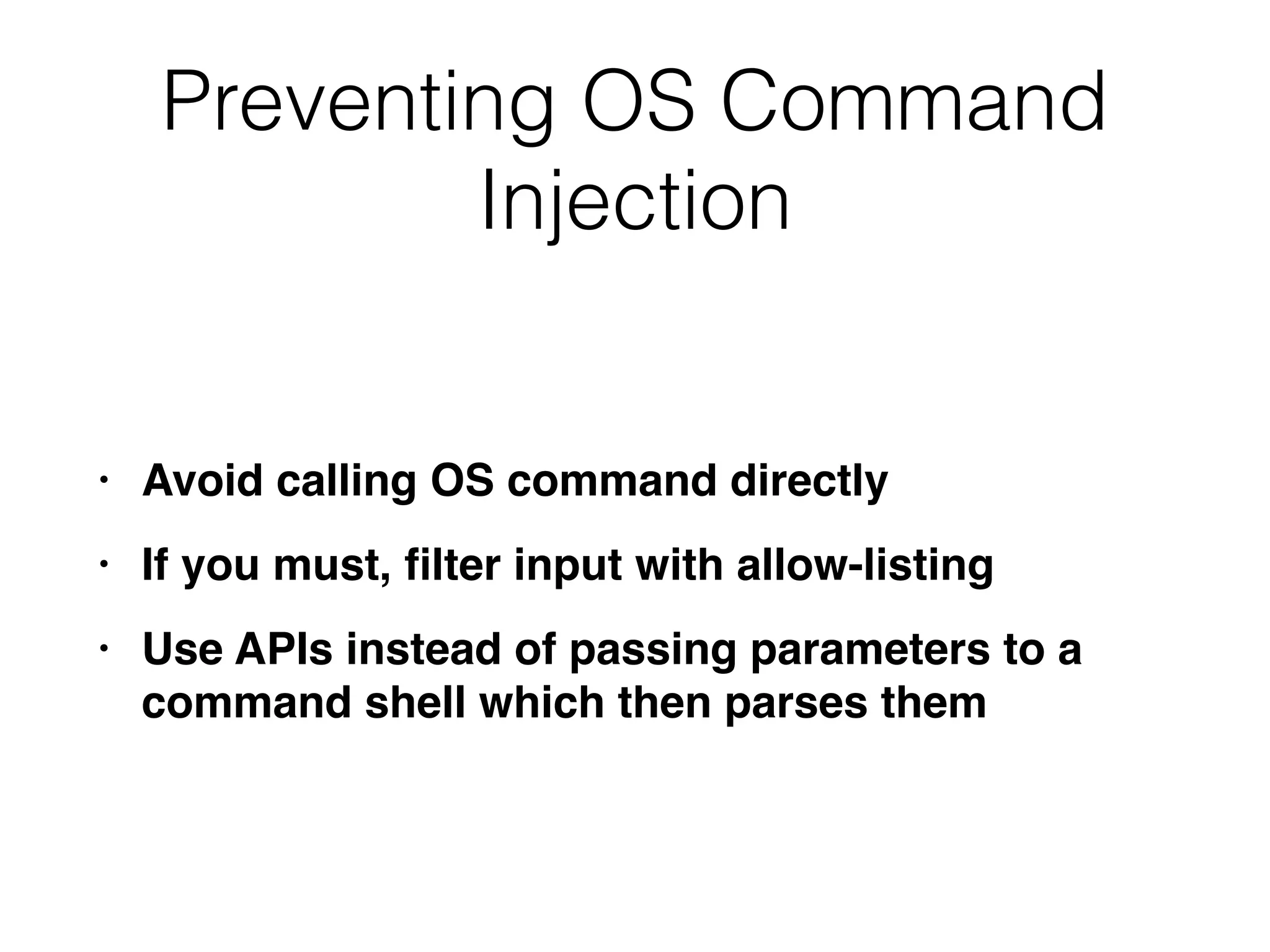 Preventing OS Command
Injection
• Avoid calling OS command directl
y

• If you must,
fi
lter input with allow-listin
g

• Use APIs instead of passing parameters to a
command shell which then parses them
 