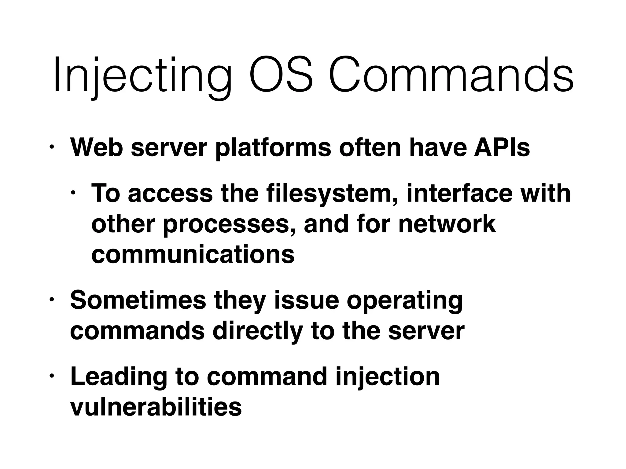 Injecting OS Commands
• Web server platforms often have API
s

• To access the
fi
lesystem, interface with
other processes, and for network
communication
s

• Sometimes they issue operating
commands directly to the serve
r

• Leading to command injection
vulnerabilities
 