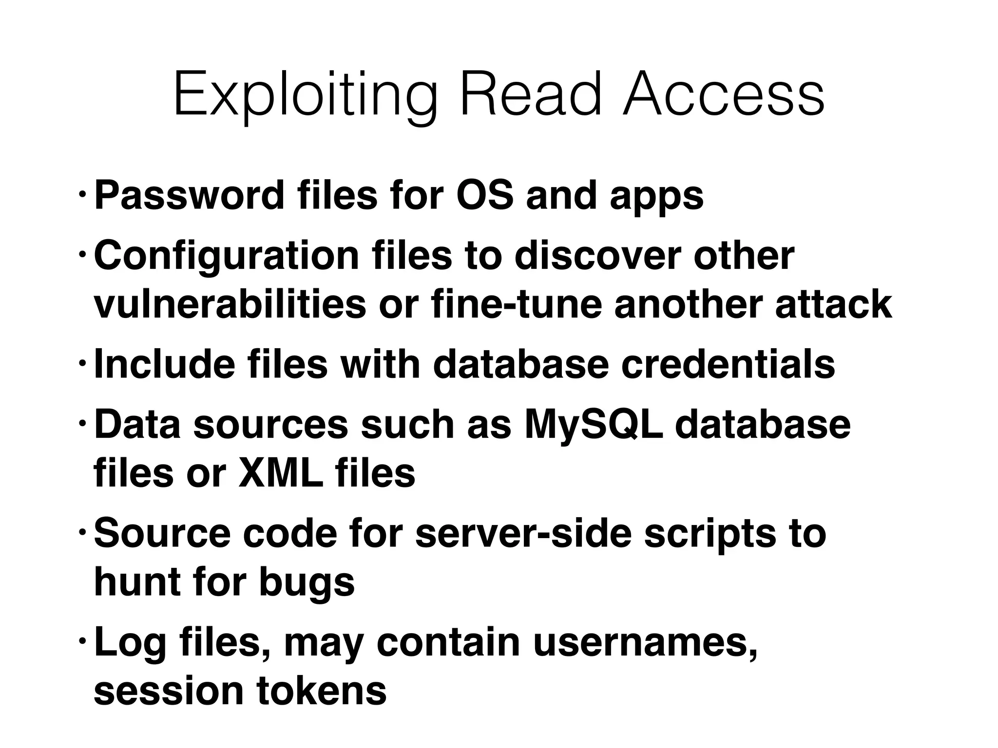 Exploiting Read Access
• Password
fi
les for OS and app
s

• Con
fi
guration
fi
les to discover other
vulnerabilities or
fi
ne-tune another attac
k

• Include
fi
les with database credential
s

• Data sources such as MySQL database
fi
les or XML
fi
le
s

• Source code for server-side scripts to
hunt for bug
s

• Log
fi
les, may contain usernames,
session tokens
 
