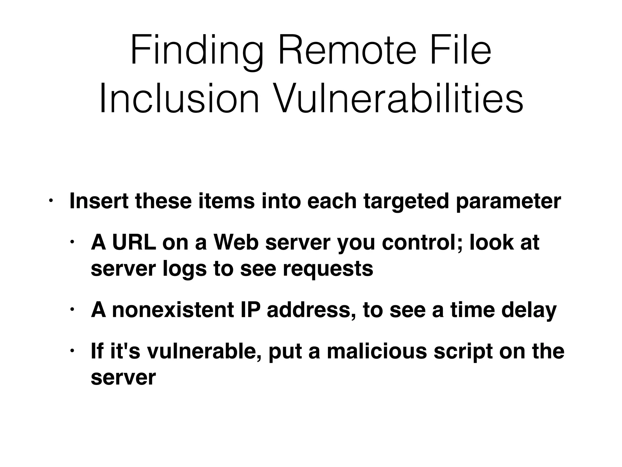 Finding Remote File
Inclusion Vulnerabilities
• Insert these items into each targeted paramete
r

• A URL on a Web server you control; look at
server logs to see request
s

• A nonexistent IP address, to see a time dela
y

• If it's vulnerable, put a malicious script on the
server
 