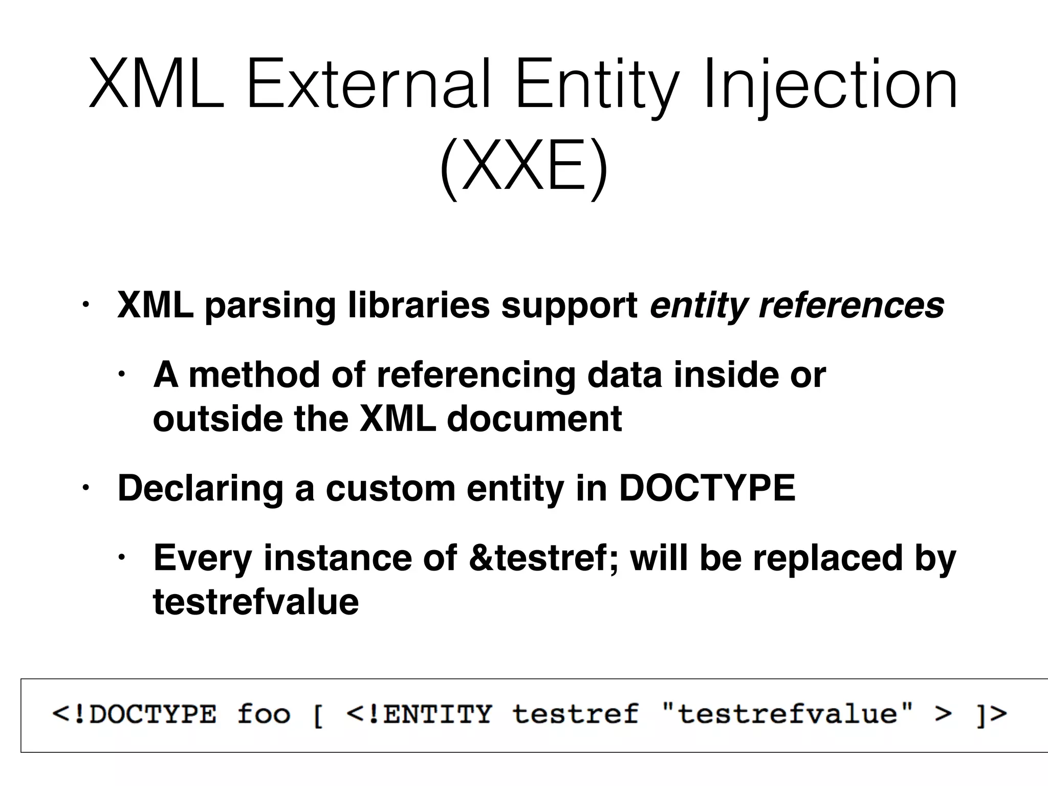 XML External Entity Injection
(XXE)
• XML parsing libraries support entity references
• A method of referencing data inside or
outside the XML documen
t

• Declaring a custom entity in DOCTYP
E

• Every instance of &testref; will be replaced by
testrefvalue
 