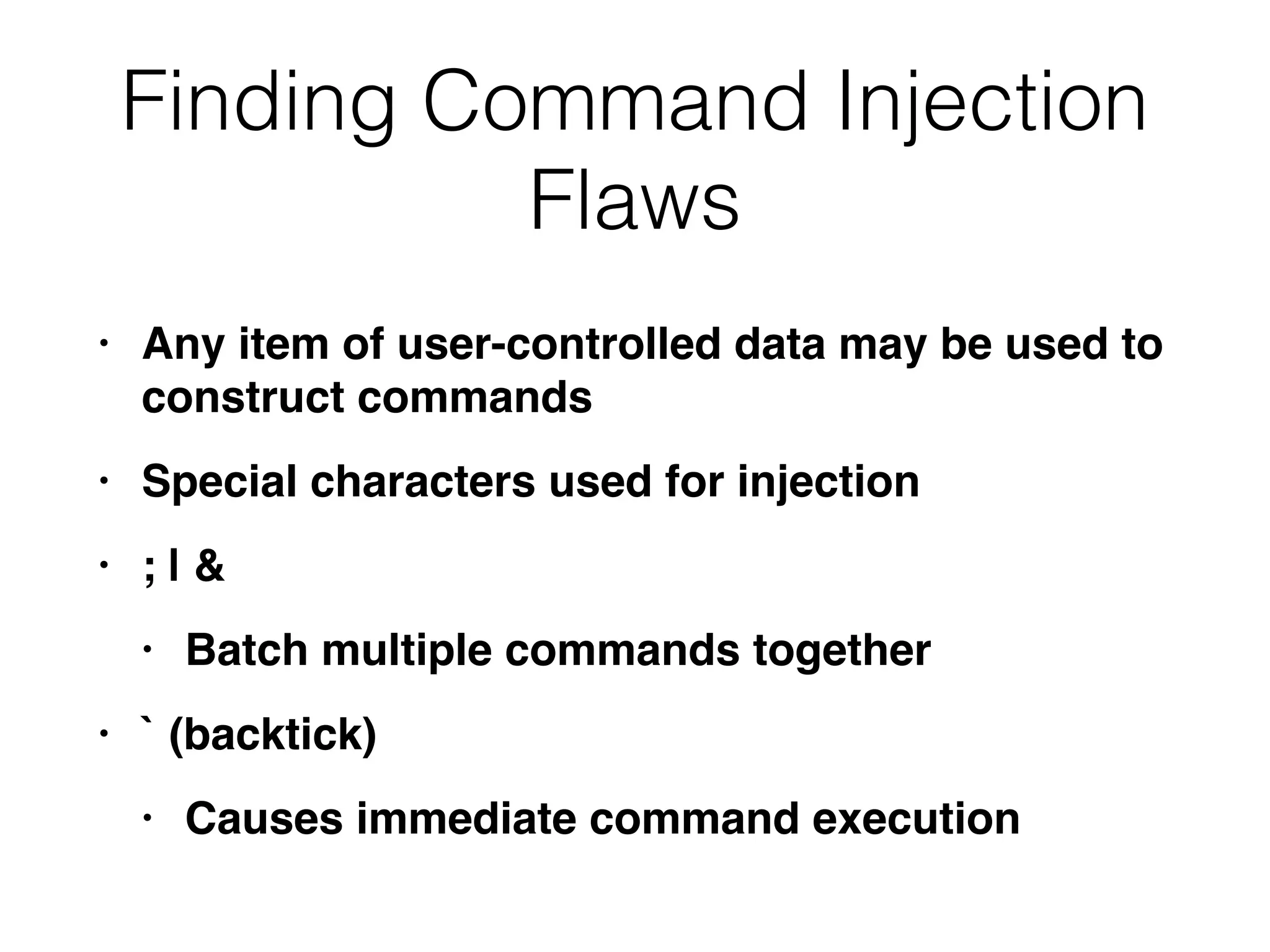 Finding Command Injection
Flaws
• Any item of user-controlled data may be used to
construct command
s

• Special characters used for injectio
n

• ; |
&

• Batch multiple commands togethe
r

• ` (backtick
)

• Causes immediate command execution
 