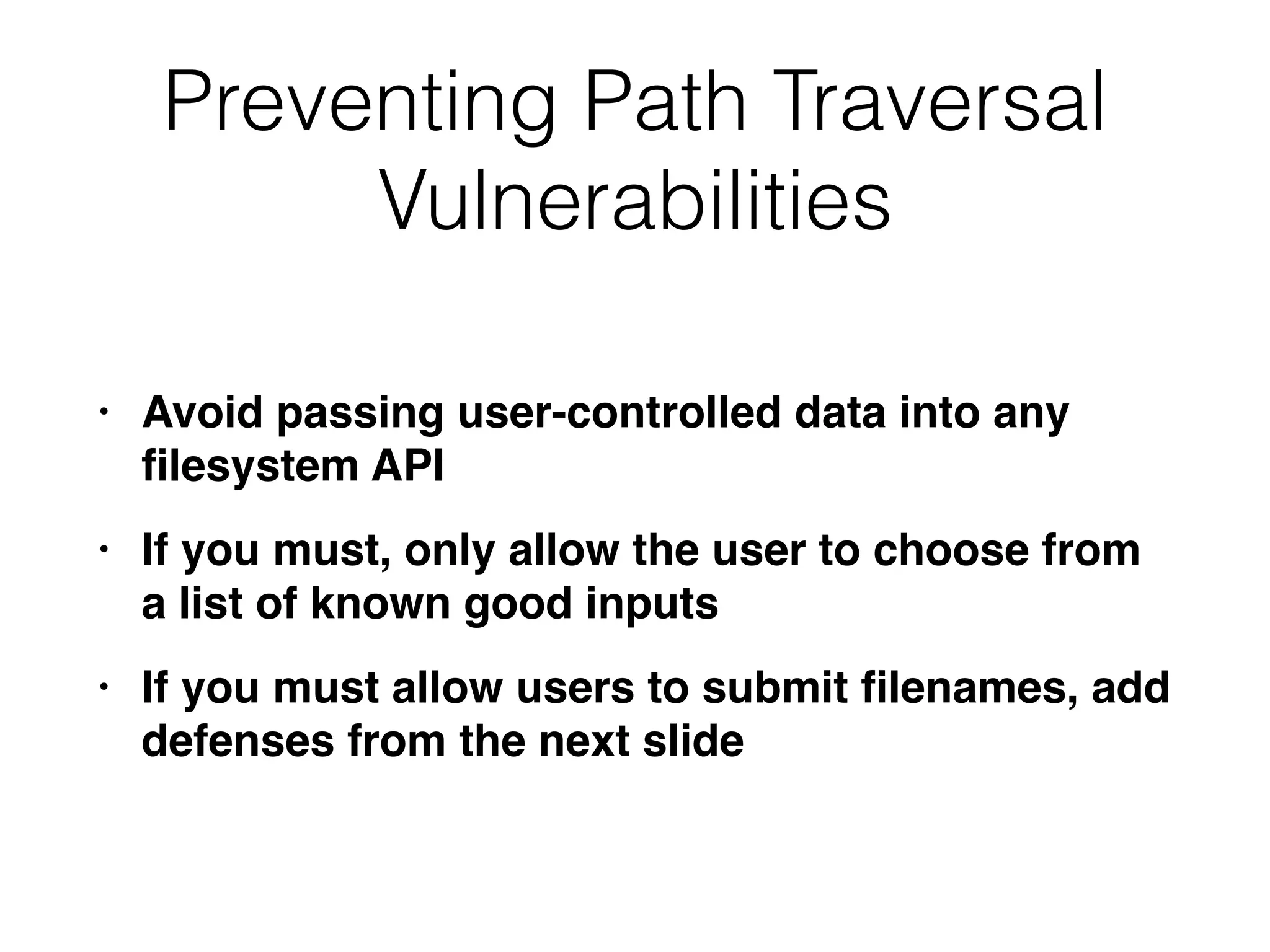 Preventing Path Traversal
Vulnerabilities
• Avoid passing user-controlled data into any
fi
lesystem AP
I

• If you must, only allow the user to choose from
a list of known good input
s

• If you must allow users to submit
fi
lenames, add
defenses from the next slide
 