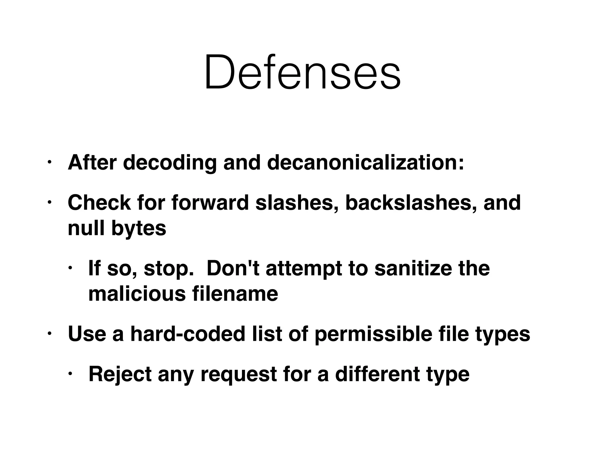 Defenses
• After decoding and decanonicalization
:

• Check for forward slashes, backslashes, and
null byte
s

• If so, stop. Don't attempt to sanitize the
malicious
fi
lenam
e

• Use a hard-coded list of permissible
fi
le type
s

• Reject any request for a different type
 