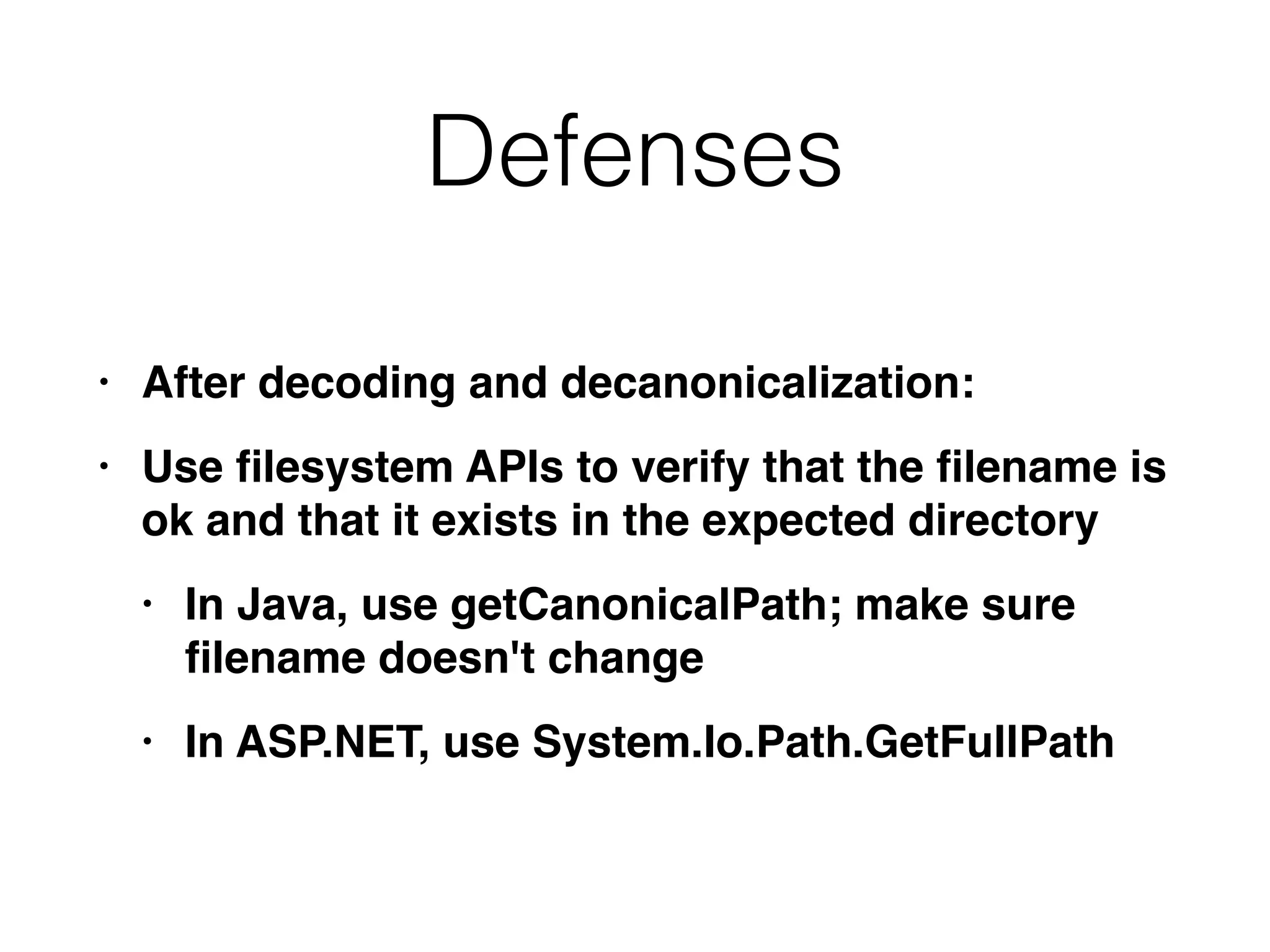 Defenses
• After decoding and decanonicalization
:

• Use
fi
lesystem APIs to verify that the
fi
lename is
ok and that it exists in the expected director
y

• In Java, use getCanonicalPath; make sure
fi
lename doesn't chang
e

• In ASP.NET, use System.Io.Path.GetFullPath
 