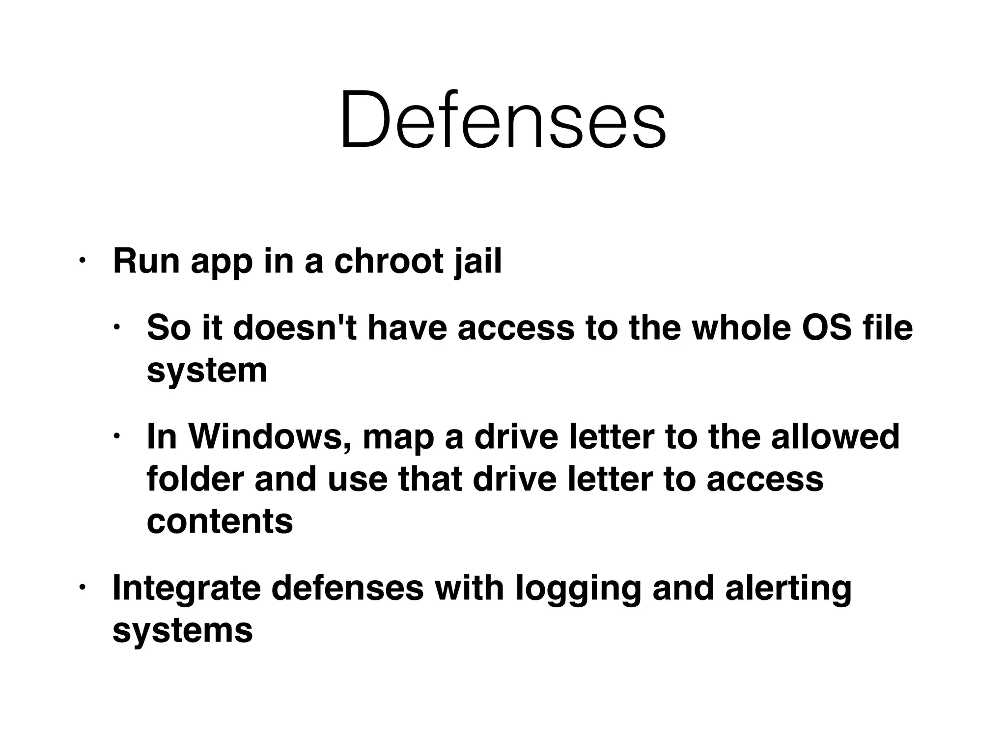 Defenses
• Run app in a chroot jai
l

• So it doesn't have access to the whole OS
fi
le
syste
m

• In Windows, map a drive letter to the allowed
folder and use that drive letter to access
content
s

• Integrate defenses with logging and alerting
systems
 