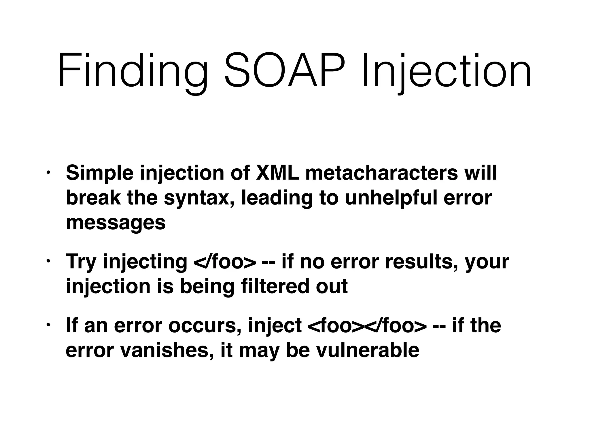 Finding SOAP Injection
• Simple injection of XML metacharacters will
break the syntax, leading to unhelpful error
message
s

• Try injecting </foo> -- if no error results, your
injection is being
fi
ltered ou
t

• If an error occurs, inject <foo></foo> -- if the
error vanishes, it may be vulnerable
 