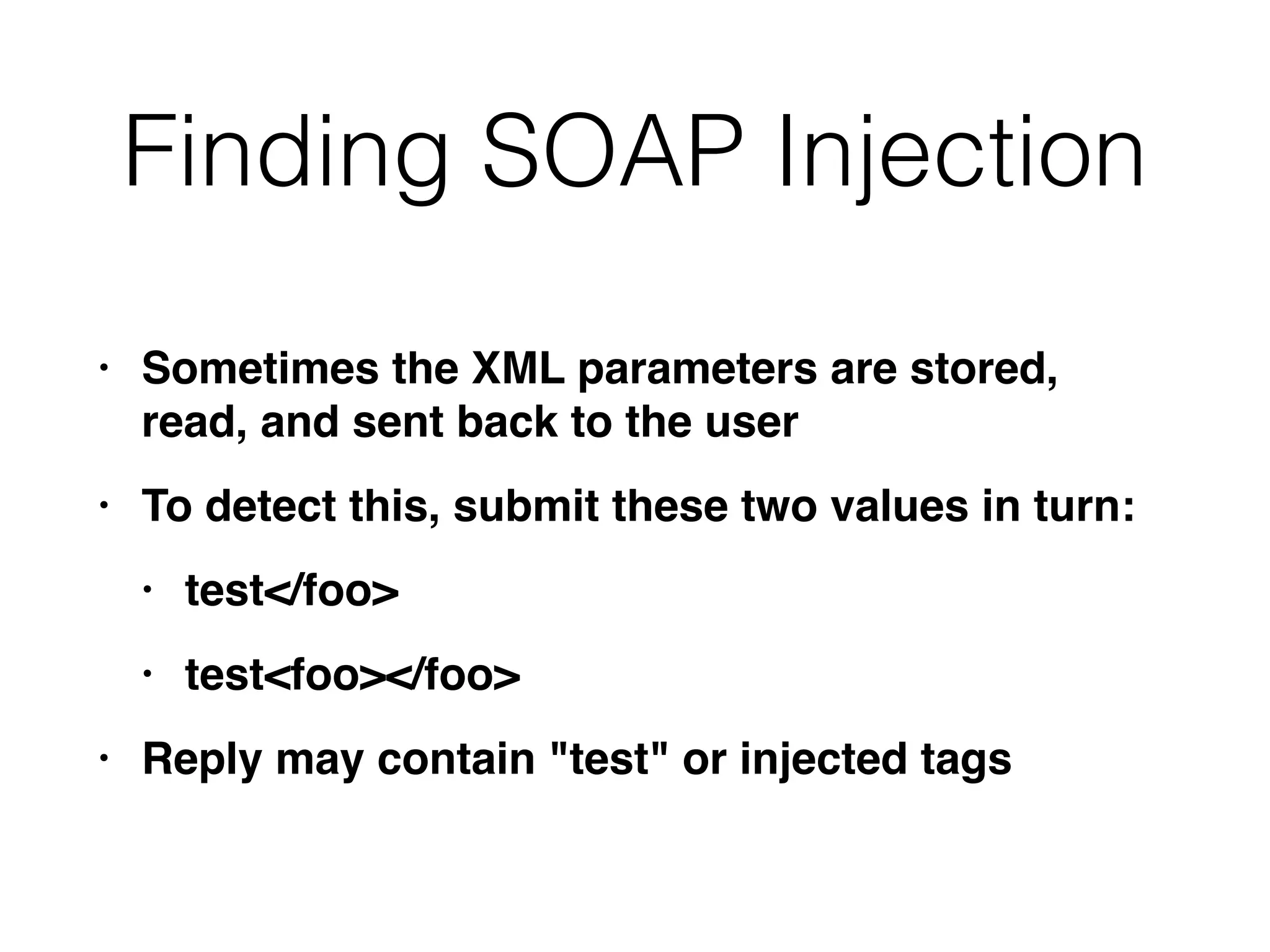 Finding SOAP Injection
• Sometimes the XML parameters are stored,
read, and sent back to the use
r

• To detect this, submit these two values in turn
:

• test</foo
>

• test<foo></foo
>

• Reply may contain "test" or injected tags
 