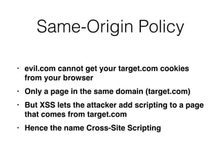 Same-Origin Policy
• evil.com cannot get your target.com cookies
from your browse
r

• Only a page in the same domain (target.com
)

• But XSS lets the attacker add scripting to a page
that comes from target.co
m

• Hence the name Cross-Site Scripting
 
