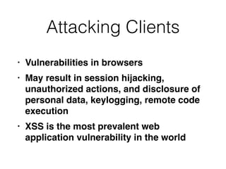 Attacking Clients
• Vulnerabilities in browser
s

• May result in session hijacking,
unauthorized actions, and disclosure of
personal data, keylogging, remote code
executio
n

• XSS is the most prevalent web
application vulnerability in the world
 